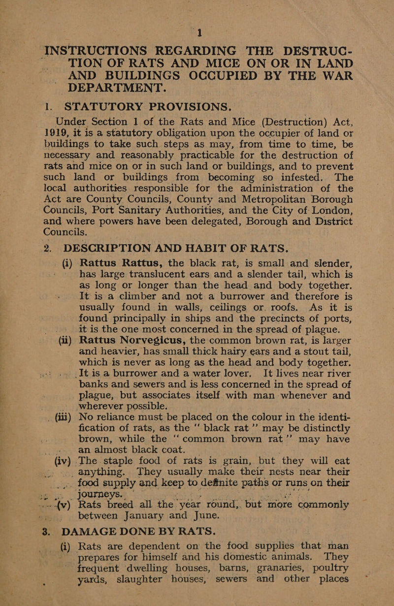 INSTRUCTIONS REGARDING THE DESTRUC- TION OF RATS AND MICE ON OR IN LAND AND BUILDINGS OCCUPIED BY THE WAR DEPARTMENT. 1. STATUTORY PROVISIONS. Under Section 1 of the Rats and Mice (Destruction) Act, 1919, it is a statutory obligation upon the occupier of land or buildings to take such steps as may, from time to time, be necessary and reasonably practicable for the destruction of rats and mice on or in such land or buildings, and to prevent such land or buildings from becoming so infested. The local authorities responsible for the administration of the Act are County Councils, County and Metropolitan Borough Councils, Port Sanitary Authorities, and the City of London, and where powers have been delegated, Borough and District Councils. 2. DESCRIPTION AND HABIT OF RATS. > @) ‘Rattus Rattus, the black rat, is small and slender, has large translucent ears and a slender tail, which is as long or longer than the head and body together. It is a climber and not a burrower and therefore is usually found in walls, ceilings or. roofs. As it is found principally in ships and the precincts of ports, it is the one most concerned in the spread of plague. (ii) Rattus Norvegicus, the common brown rat, is larger and heavier, has small thick hairy ears and a stout tail, which is never as long as the head and body together. _It is a burrower and a water lover, It lives near river banks and sewers and is less concerned in the spread of plague, but associates itself with man whenever and _ ,wherever possible. . (iii) No reliance must be placed on the colour i in the identi- fication of rats, as the “ black rat ’’ may be distinctly brown, while the ‘“‘common brown rat’’ may have _..»- an almost black coat. (iv) The staple food of rats is grain, but they will eat .... anything. They usually make their nests near their ~ food supply and keep to definite paths or runs on their 2 4. _, Journeys. — oe) Rats breed all the year round,. but more 3 Senmone between January and June. 3. DAMAGE DONE BY RATS. (i) Rats are dependent on the food supplies that man prepares for himself and his domestic animals. They frequent dwelling houses, barns, granaries, poultry yards, slaughter houses, sewers and other places