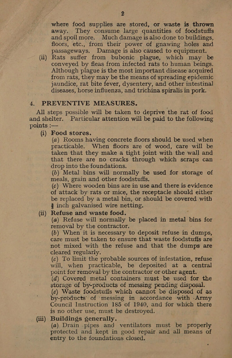 9 ~~ where food supplies are stored, or waste is thrown away. They consume large quantities of foodstuffs and spoilmore. Much damage is also done to buildings, floors, etc., from their power of gnawing holes and passageways. Damage is also caused to equipment. Rats suffer from bubonic plague, which may be conveyed by fleas from infected rats to human beings. Although plague is the most important disease acquired from rats, they may be the means of spreading epidemic jaundice, rat bite fever, dysentery, and other intestinal diseases, horse influenza, and trichina spiralis i in pork. (i) (ii) (iii) Food stores. (2) Rooms having concrete floors should be used when practicable. When floors are of wood, care will be taken that they make a tight joint with the wall and that there are no cracks through which scraps can drop into the foundations. (b) Metal bins will normally be used for storage of meals, grain and other foodstuffs. (c) Where wooden bins are in use and there is evidence of attack by rats or mice, the receptacle should either be replaced by a metal bin, or should be covered with % inch galvanised wire netting. Refuse and waste food. (a) Refuse will normally be pe in metal bins for removal by the contractor. (b) When it is necessary to deposit refuse in dumps, care must be taken to ensure that waste foodstuffs are not mixed with the refuse and that the dumps are cleared regularly. (c) To limit the probable sources of infestation, refuse will, when practicable, be deposited at a central point for removal by the contractor or other agent. (d@) Covered metal containers must be used for the storage of by-products of messing pending disposal. (¢) Waste foodstuffs which cannot be disposed of as by-products’ of ‘messing in accordance with -Army Council Instruction 185 of 1940, and for which there is no other use, must be destroyed. Buildings generally. (a) Drain .pipes and ventilators must be properly protected and kept in good repair and all means of entry to the foundations closed.