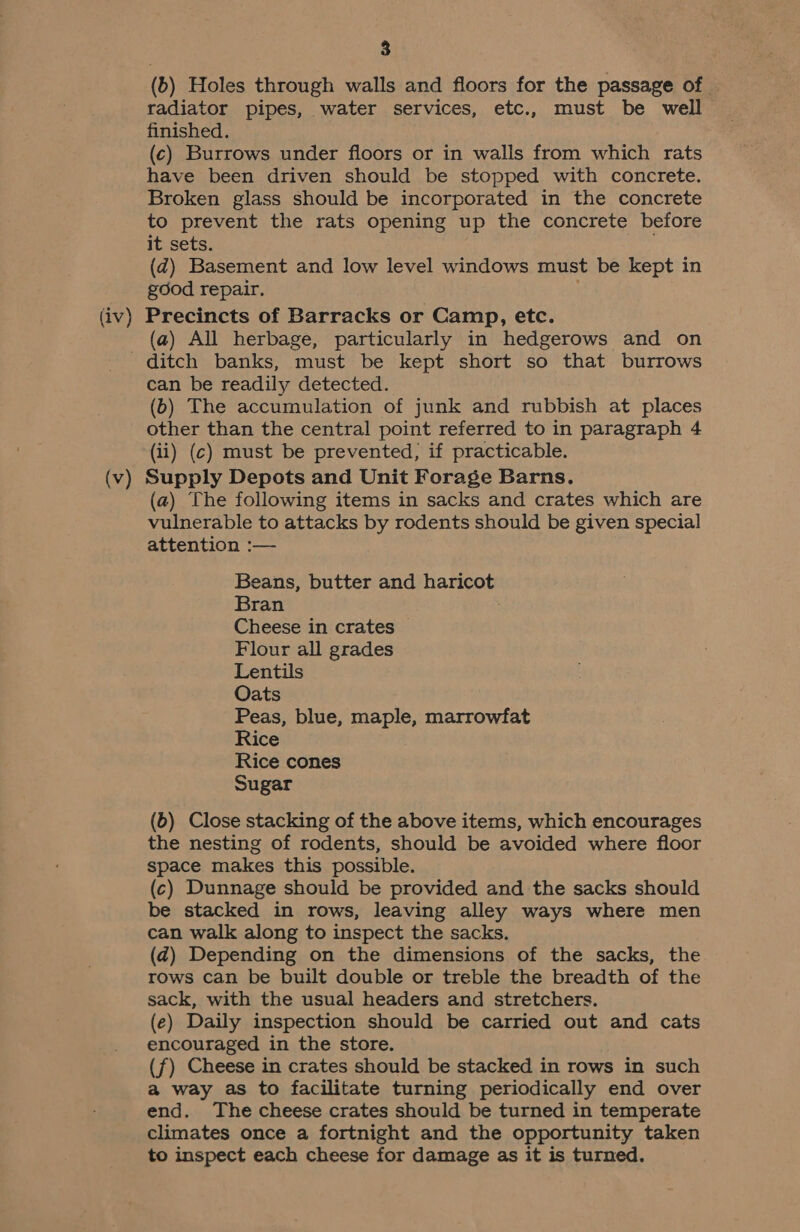 (b) Holes through walls and floors for the passage of radiator pipes, water services, etc., must be well finished. (c) Burrows under floors or in walls from which rats have been driven should be stopped with concrete. Broken glass should be incorporated in the concrete to prevent the rats opening up the concrete before it sets. (d@) Basement and low level windows must be kept in good repair. ; (iv) Precincts of Barracks or Camp, etc. (a) All herbage, particularly in hedgerows and on ditch banks, must be kept short so that burrows can be readily detected. (b) The accumulation of junk and rubbish at places other than the central point referred to in paragraph 4 (ii) (c) must be prevented, if practicable. (v) Supply Depots and Unit Forage Barns. (a) The following items in sacks and crates which are vulnerable to attacks by rodents should be given special attention :— Beans, butter and haricot Bran Cheese in crates Flour all grades Lentils Oats Peas, blue, maple, marrowfat Rice Rice cones Sugar (6) Close stacking of the above items, which encourages the nesting of rodents, should be avoided where floor space makes this possible. (c) Dunnage should be provided and the sacks should be stacked in rows, leaving alley ways where men can walk along to inspect the sacks. (2) Depending on the dimensions of the sacks, the rows can be built double or treble the breadth of the sack, with the usual headers and stretchers. (e) Daily inspection should be carried out and cats encouraged in the store. (f) Cheese in crates should be stacked in rows in such a way as to facilitate turning periodically end over end. The cheese crates should be turned in temperate climates once a fortnight and the opportunity taken to inspect each cheese for damage as it is turned.