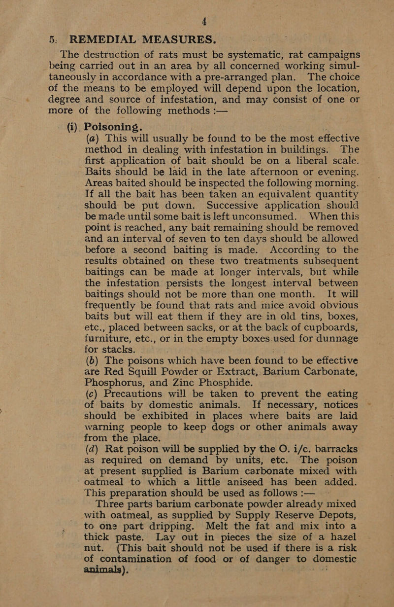 5. REMEDIAL MEASURES. The destruction of rats must be systematic, rat campaigns being carried out in an area by all concerned working simul- taneously in accordance with a pre-arranged plan. The choice of the means to be employed will depend upon the location, degree and source of infestation, and may consist of one or more of the following methods :— . (i), Poisoning. (@) This will usually be found to be the most effective method in dealing with infestation in buildings. The first application of bait should be on a liberal scale. Baits should be laid in the late afternoon or evening. Areas baited should be inspected the following morning. If all the bait has been taken an equivalent quantity should be put down. Successive application should be made until some bait is left unconsumed. When this point is reached, any bait remaining should be removed and an interval of seven to ten days should be allowed before a second baiting is made. According to the results obtained on these two treatments subsequent baitings can be made at longer intervals, but while the infestation persists the longest interval between baitings should not be more than one month. It will frequently be found that rats and mice avoid obvious baits but will eat them if they are in old tins, boxes, etc., placed between sacks, or at the back of cupboards, furniture, etc., or in the empty boxes. used for dunnage for stacks. (6) The poisons which have been fone to be effective are Red Squill Powder or Extract, Barium Carbonate, Phosphorus, and Zinc Phosphide. (c) Precautions will be taken to prevent the eating of baits by domestic animals. If necessary, notices should be exhibited in places where baits are laid warning people to keep dogs or other animals away from the place. (d) Rat poison will be supplied by the O. i/c. barracks as required on demand by units, etc. The poison at present supplied is Barium carbonate mixed with ‘ oatmeal to which a little aniseed has been added. This preparation should be used as follows :— Three parts barium carbonate powder already mixed with oatmeal, as supplied by Supply Reserve Depots, to one part dripping. Melt the fat and mix into a thick paste. Lay out in pieces the size of a hazel nut. (This bait should not be used if there is a risk of contamination of food or of danger to domestic )e