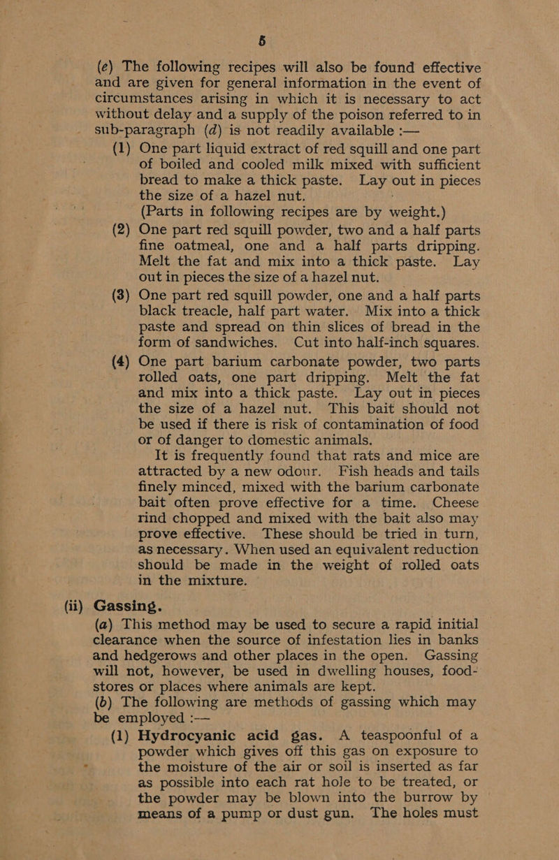 (e) The following recipes will also be found effective and are given for general information in the event of circumstances arising in which it is necessary to act without delay and a supply of the poison referred to in sub-paragraph (d) is not readily available :— (1) One part liquid extract of red squill and one part of boiled and cooled milk mixed with sufficient bread to make a thick paste. Lay out in pieces the size of a hazel nut, (Parts in following recipes are by weight.) (2) One part red squill powder, two and a half parts fine oatmeal, one and a half parts dripping. Melt the fat and mix into a thick paste. Lay out in pieces the size of a hazel nut. (3) One part red squill powder, one and a half parts black treacle, half part water. Mix into a thick paste and spread on thin slices of bread in the form of sandwiches. Cut into half-inch squares. (4) One part barium carbonate powder, two parts rolled oats, one part dripping. Melt the fat and mix into a thick paste. Lay out in pieces the size of a hazel nut. This bait should not be used if there is risk of contamination of food or of danger to domestic animals. It is frequently found that rats and mice are attracted by a new odour. Fish heads and tails finely minced, mixed with the barium carbonate bait often prove effective for a time. Cheese rind chopped and mixed with the bait also may prove effective. These should be tried in turn, as necessary. When used an equivalent reduction should be made in the weight of rolled oats in the mixture. (ii) Gassing. (a) This method may be used to secure a rapid initial clearance when the source of infestation lies in banks and hedgerows and other places in the open. Gassing will not, however, be used in dwelling houses, food- stores or places where animals are kept. (b) The following are methods of gassing which may be employed :-— (1) Hydrocyanic acid gas. A teaspoonful of a powder which gives off this gas on exposure to ? the moisture of the air or soil is inserted as far as possible into each rat hole to be treated, or the powder may be blown into the burrow by means of a pump or dust gun. The holes must
