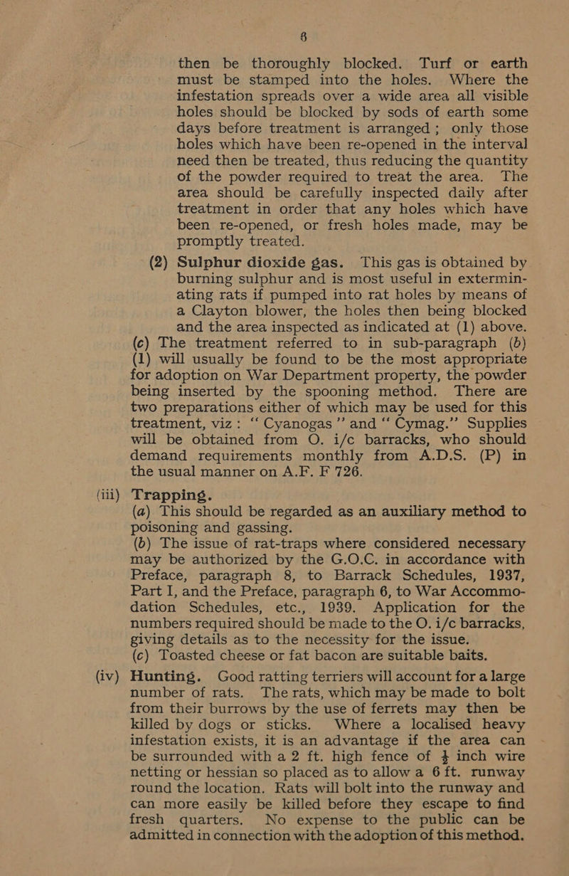 (iii) (iv) 8 then be thoroughly blocked. Turf or earth must be stamped into the holes. Where the infestation spreads over a wide area all visible holes should be blocked by sods of earth some days before treatment is arranged; only those holes which have been re-opened in the interval need then be treated, thus reducing the quantity of the powder required to treat the area. The area should be carefully inspected daily after treatment in order that any holes which have been re-opened, or fresh holes made, may be promptly treated. (2) Sulphur dioxide gas. This gas is obtained by burning sulphur and is most useful in extermin- ating rats if pumped into rat holes by means of a Clayton blower, the holes then being blocked and the area inspected as indicated at (1) above. (c) The treatment referred to in sub-paragraph (6) (1) will usually be found to be the most appropriate for adoption on War Department property, the powder being inserted by the spooning method. There are two preparations either of which may be used for this treatment, viz: ‘“‘ Cyanogas ’”’ and ‘‘ Cymag.’”’ Supplies will be obtained from O. i/c barracks, who should demand requirements monthly from A.D.S. (P) in the usual manner on A.F. F 726. Trapping. (a) This should be regarded as an auxiliary method to poisoning and gassing. (6) The issue of rat-traps where considered necessary may be authorized by the G.O.C. in accordance with Preface, paragraph 8, to Barrack Schedules, 1937, Part I, and the Preface, paragraph 6, to War Accommo- dation Schedules, etc., 1939. Application for the numbers required should be made to the O. i/c barracks, giving details as to the necessity for the issue. (c) Toasted cheese or fat bacon are suitable baits. Hunting. Good ratting terriers will account for a large number of rats. The rats, which may be made to bolt from their burrows by the use of ferrets may then be killed by dogs or sticks. Where a localised heavy infestation exists, it is an advantage if the area can be surrounded with a 2 ft. high fence of 4 inch wire netting or hessian so placed as to allow a 6 ft. runway round the location. Rats will bolt into the runway and can more easily be killed before they escape to find fresh quarters. No expense to the public can be admitted in connection with the adoption of this method.