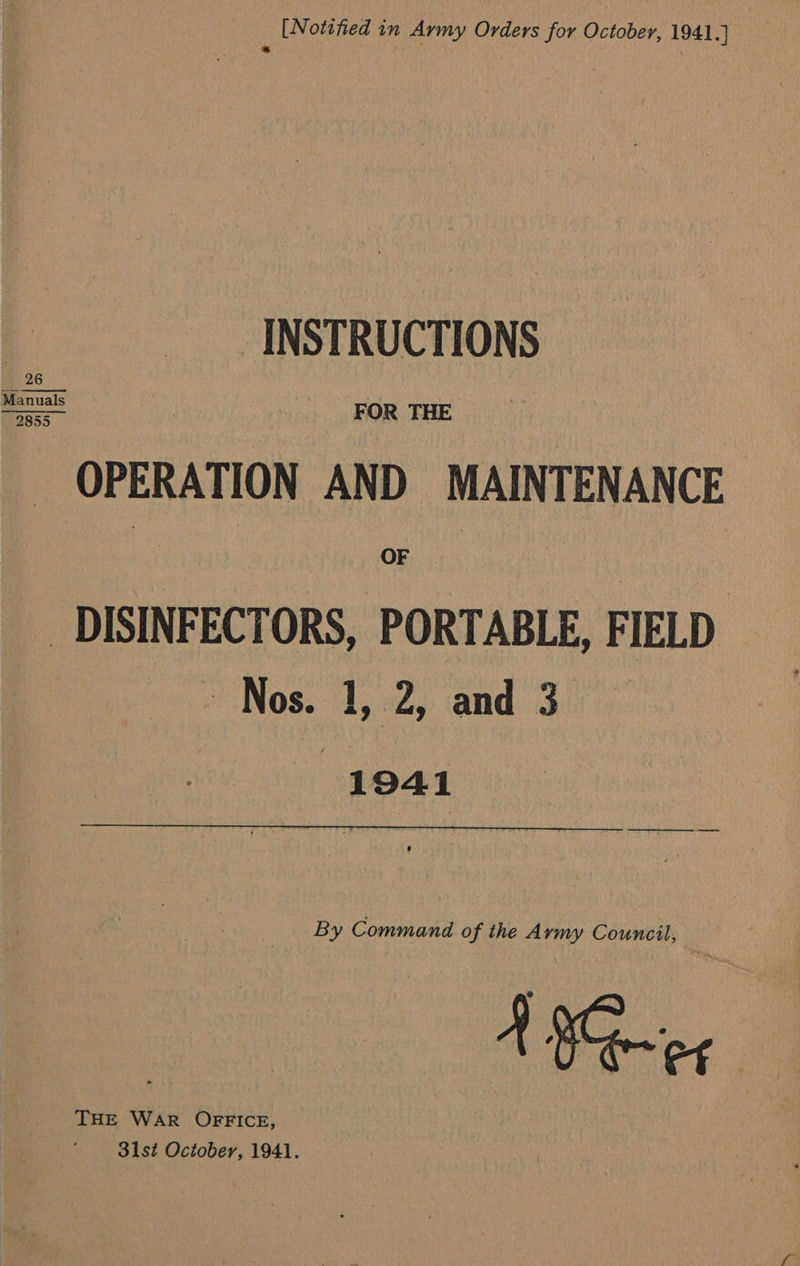  [Notified in Army Orders for October, 1941.] z INSTRUCTIONS OPERATION AND MAINTENANCE _DISINFECTORS, PORTABLE, FIELD Nos. 1, 2, and 3 1941 By Command of the Army Council, THE WaR OFFICE, 31st October, 1941.