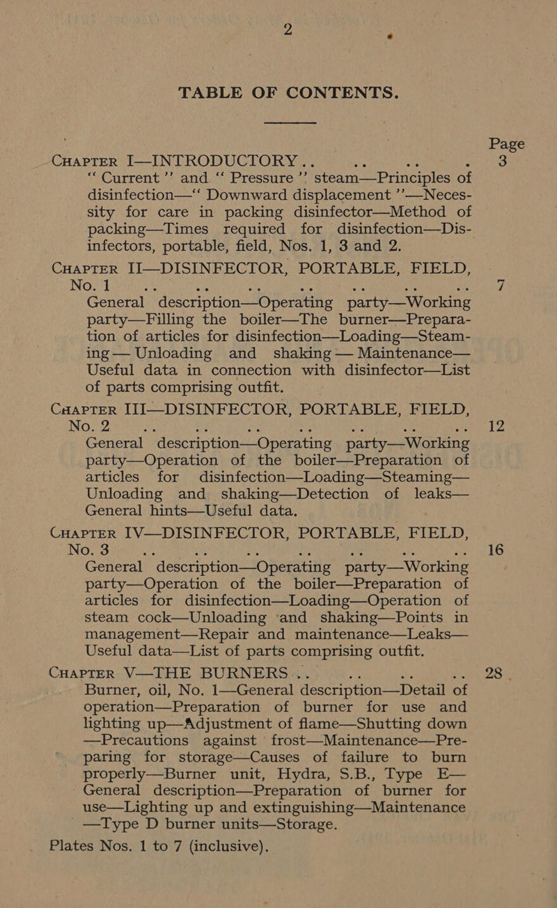 TABLE OF CONTENTS. CHAPTER I—INTRODUCTORY .. as Bi ae ape “Current ’’ and “‘ Pressure ’’? steam—Principles of disinfection—‘‘ Downward displacement ’’—Neces- sity for care in packing disinfector—Method of infectors, portable, field, Nos. 1, 3 and 2. CHAPTER II—DISINFECTOR, PORTABLE, FIELD, No. 1 General description—Operating party—Working party—Filling the boiler—The burner—Prepara- tion of articles for disinfection—Loading—Steam- ing— Unloading and shaking — Maintenance— Useful data in connection with disinfector—List of parts comprising outfit. CHAPTER ITI—DISINFECTOR, PORTABLE, FIELD, No. 2 by General description—Operating party—Working party—Operation of the boiler—Preparation of articles for disinfection—Loading—Steaming— Unloading and shaking—Detection of leaks— General hints—Useful data. CHAPTER IV—DISINFECTOR, PORTABLE, FIELD, No. 3 ae General description—Operating party—Working party—Operation of the boiler—Preparation of articles for disinfection—Loading—Operation of steam cock—Unloading ‘and shaking—Points in management—Repair and maintenance—Leaks— Useful data—List of parts comprising outfit. CHAPTER V—THE BURNERS.. Burner, oil, No. 1—General description—Detail of operation—Preparation of burner for use and lighting up—Adjustment of flame—Shutting down —Precautions against frost—Maintenance—Pre- paring for storage—Causes of failure to burn properly—Burner unit, Hydra, S.B., Type E— General description—Preparation of burner for use—Lighting up and extinguishing—Maintenance _—Type D burner units—Storage. Plates Nos. 1 to 7 (inclusive). Page 3 12 16 28 |