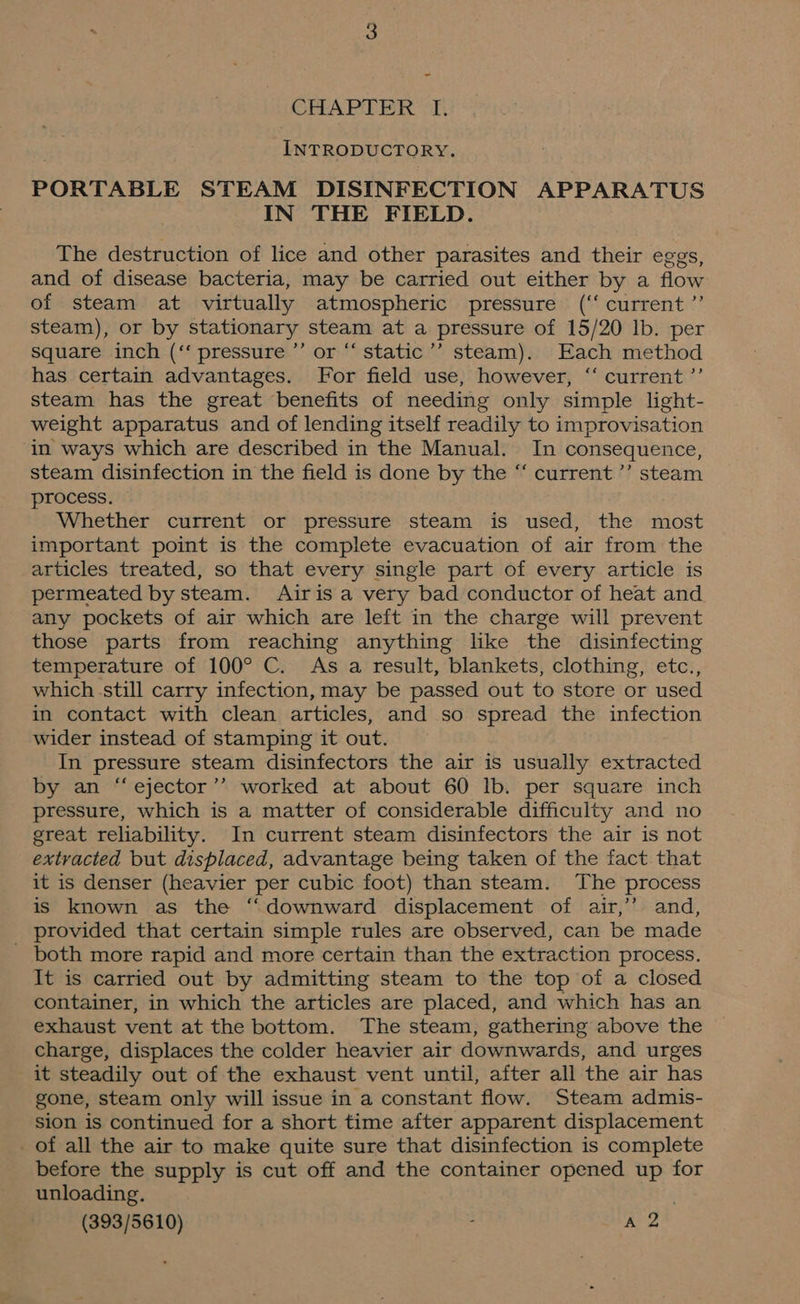 CHAPTER TI, INTRODUCTORY. PORTABLE STEAM DISINFECTION APPARATUS IN THE FIELD. The destruction of lice and other parasites and their eggs, and of disease bacteria, may be carried out either by a flow of steam at virtually atmospheric pressure (‘‘ current ”’ steam), or by stationary steam at a pressure of 15/20 lb. per square inch (‘ pressure ’’ or “‘ static’’ steam). Each method has certain advantages. For field use, however, “ current ’’ steam has the great benefits of needing only simple light- weight apparatus and of lending itself readily to improvisation in ways which are described in the Manual. In consequence, steam disinfection in the field is done by the “ current ’’ steam process. Whether current or pressure steam is used, the most important point is the complete evacuation of air from the articles treated, so that every single part of every article is permeated by steam. Airis a very bad conductor of heat and any pockets of air which are left in the charge will prevent those parts from reaching anything like the disinfecting temperature of 100° C. As a result, blankets, clothing, etc., which still carry infection, may be passed out to store or used in contact with clean articles, and so spread the infection wider instead of stamping it out. In pressure steam disinfectors the air is usually extracted by an “ ejector’’ worked at about 60 lb. per square inch pressure, which is a matter of considerable difficulty and no great reliability. In current steam disinfectors the air is not extracted but displaced, advantage being taken of the fact that it is denser (heavier per cubic foot) than steam. The process is known as the “downward displacement of air,’’ and, _ provided that certain simple rules are observed, can be made both more rapid and more certain than the extraction process. It is carried out by admitting steam to the top of a closed container, in which the articles are placed, and which has an exhaust vent at the bottom. The steam, gathering above the charge, displaces the colder heavier air downwards, and urges it steadily out of the exhaust vent until, after all the air has gone, steam only will issue in a constant flow. Steam admis- sion is continued for a short time after apparent displacement of all the air to make quite sure that disinfection is complete before the supply is cut off and the container opened up for unloading.