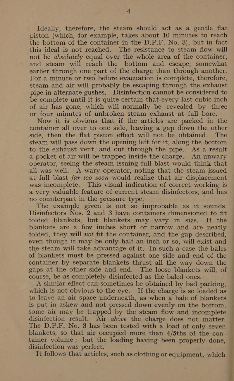 Ideally, therefore, the steam should act as a gentle flat piston (which, for example, takes about 10 minutes to reach the bottom of the container in the D.P.F. No. 3), but in fact this ideal is not reached. The resistance to steam flow will not be absolutely equal over the whole area of the container, and steam will reach the bottom and escape, somewhat earlier through one part of the charge than through another. For a minute or two before evacuation is complete, therefore, steam and air will probably be escaping through the exhaust pipe in alternate gushes. Disinfection cannot be considered to be complete until it is quite certain that every last cubic inch of air has gone, which will normally be revealed by three or four minutes of unbroken steam exhaust at full bore. Now it is obvious that if the articles are packed in the container all over to one side, leaving a gap down the other side, then the flat piston effect will not be obtained. The steam will pass down the opening left for it, along the bottom to the exhaust vent, and out through the pipe. As a result a pocket of air will be trapped inside the charge. An unwary operator, seeing the steam issuing full blast would think that all was well. A wary operator, noting that the steam issued at full blast far too soon would realize that air displacement was incomplete. This visual indication of correct working is a very valuable feature of current steam disinfectors, and has no counterpart in the pressure type. The example given is not so improbable as it sounds. Disinfectors Nos. 2 and 3 have containers dimensioned to fit folded blankets, but blankets may vary in size. If the blankets are a few inches short or narrow and are neatly folded, they will not fit the container, and the gap described, even though it may be only half an inch or so, will exist and the steam will take advantage of it. In such a case the bales of blankets must be pressed against one side and end of the container by separate blankets thrust all the way down the gaps at the other side and end. The loose blankets will, of course, be as completely disinfected as the baled ones. A similar effect can sometimes be obtained by bad packing, which is not obvious to the eye. If the charge is so loaded as to leave an air space underneath, as when a bale of blankets is put in askew and not pressed down evenly on the bottom, some air may be trapped by the steam flow and incomplete disinfection result. Air above the charge does not matter. The D.P.F. No. 3 has been tested with a load of only seven blankets, so that air occupied more than 4/5ths of the con- tainer volume; but the loading having been properly done, disinfection was perfect. It follows that articles, such as clothing or equipment, which