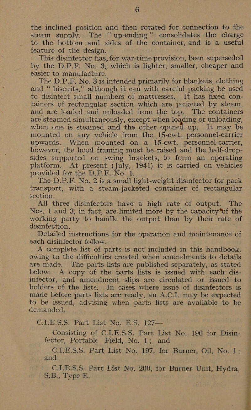 the inclined position and then rotated for connection to the steam supply. The “ up-ending’’ consolidates the charge to the bottom and sides of the container, and is a useful feature of the design. This disinfector has, for war-time provision, been superseded by the D.P.F. No. 3, which is lighter, smaller, cheaper and easier to manufacture. The D.P.F. No. 3 is intended primarily for blankets, clothing and “‘ biscuits,’’ although it can with careful packing be used to disinfect small numbers of mattresses. It has fixed con- tainers of rectangular section which are jacketed by steam, and are loaded and unloaded from the top. The containers are steamed simultaneously, except when loading or unloading, when one is steamed and the other opened up. It may be mounted on any vehicle from the 15-cwt. personnel-carrier upwards. When mounted on a 15-cwt. personnel-carrier, however, the hood framing must be raised and the half-drop- sides supported on swing brackets, to form an operating platform. At present (July, 1941) it is carried on vehicles provided for the D.P.F..No. 1. The D.P.F. No. 2 is a small light-weight disinfector for pack transport, with a steam-jacketed container of rectangular section. All three disinfectors have a high rate of output. The Nos. 1 and 3, in fact, are limited more by the capacity*of the working party to handle the output than by their rate of disinfection. Detailed instructions for the operation and maintenance of each disinfector follow. A complete list of parts is not included in this handbook, owing to the difficulties created when amendments to details are made. The parts lists are published separately, as stated below. A copy of the parts lists is issued with each dis- infector, and amendment slips are circulated or issued to holders of the lists. In cases where issue of disinfectors is made before parts lists are ready, an A.C.I. may be expected to be issued, advising when parts lists are available to be demanded. Che Ss. ea sUeNG. Eres Aol eae Consisting of C.LE.S.S. Part List No. 196 for Disin- fector, Portable Field, No. 1; and C.L.E.S.S. Part List No. 197, for Burner, Oil, Nowl; and C.1.E.S.S. Part List No. 200, for Burner Unit, Hydra, S.B., Type E, =>. on a
