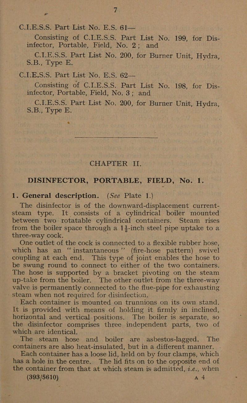 f, ~~ GRE SS)PartiListiNol E.S. 6h Consisting of C.I.E.S.S. Part List No. 199, for Dis- infector, Portable, Field, No. 2; and C.L.E.S.S. Part List No, 200, for Burner Unit, Hydra, Site PCN. C.LE.S.S. Part List No. ES. 62—— Consisting of C.LE.S.S. Part List No. 198, for Dis- infector, Portable, Field, No. 3; and C.ILE.S.S. Part List No. 200, for Burner Unit, Hydra, Diy, ey pe i. >. CHAPTER Ii. DISINFECTOR, PORTABLE, FIELD, No. 1. 1. General description. (See Plate 1.) The disinfector is of the downward-displacement current- steam type. It consists of a cylindrical boiler mounted between two rotatable cylindrical containers. Steam rises from the boiler space through a 13-inch steel pipe uptake to a three-way cock. One outlet of the cock is connected to a flexible rubber hose, which has an “instantaneous’’ (fire-hose pattern) swivel _ coupling at each end. This type of joint enables the hose to be swung round to connect to either of the two containers. The hose is supported by a bracket pivoting on the steam up-take from the boiler. The other outlet from the three-way valve is permanently connected to the flue-pipe for exhausting - steam when not required for disinfection. Each container is mounted on trunnions on its own stand. It is provided with means of holding it firmly in inclined, horizontal and vertical positions. The boiler is separate, so the disinfector comprises three independent parts, two of which are identical. The steam hose and boiler are asbestos-lagged. The containers are also heat-insulated, but in a different manner. Each container has a loose lid, held on by four clamps, which has a hole in the centre. The lid fits on to the opposite end of the container from that at which steam is admitted, 7.e., when