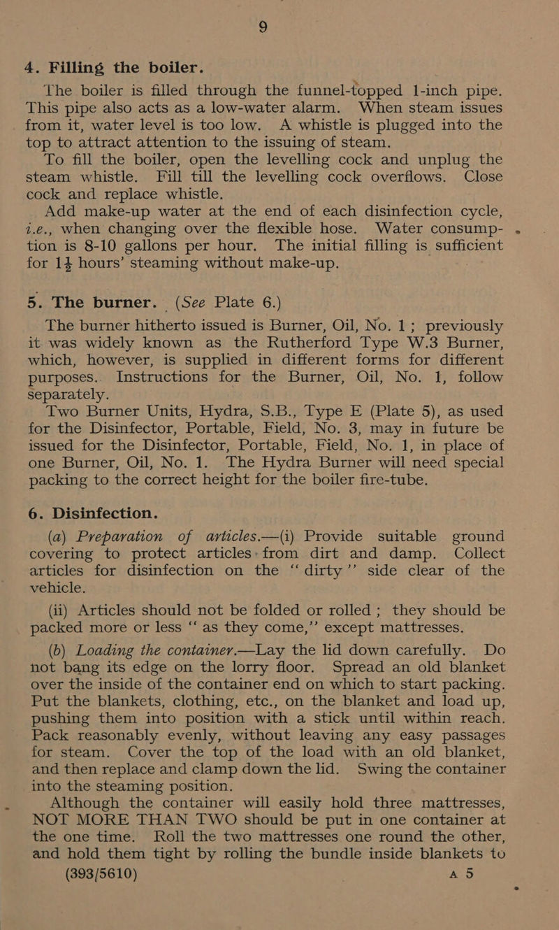 4. Filling the boiler. The boiler is filled through the funnel-topped 1-inch pipe. This pipe also acts as a low-water alarm. When steam issues from it, water level is too low. A whistle is plugged into the top to attract attention to the issuing of steam. To fill the boiler, open the levelling cock and unplug the steam whistle. Fill till the levelling cock overflows. Close cock and replace whistle. Add make-up water at the end of each disinfection cycle, z.e., when changing over the flexible hose. Water consump- tion is 8-10 gallons per hour. The initial filling is sufficient for 14 hours’ steaming without make-up. 5. The burner. (See Plate 6.) The burner hitherto issued is Burner, Oil, No. 1; previously it was widely known as the Rutherford Type W.3 Burner, which, however, is supplied in different forms for different purposes. Instructions for the Burner, Oil, No. 1, follow separately. Two Burner Units, Hydra, 5.B., Type E (Plate 5), as used for the Disinfector, Portable, Field, No. 3, may in future be issued for the Disinfector, Portable, Field, No. 1, in place of one Burner, Oil, No. 1. The Hydra Burner will need special packing to the correct height for the boiler fire-tube. 6. Disinfection. (a) Preparation of articles—(i) Provide suitable ground covering to protect articles:from dirt and damp. Collect articles for disinfection on the “dirty’’ side clear of the vehicle. (ii) Articles should not be folded or rolled ; they should be packed more or less “‘ as they come,” except mattresses. (b) Loading the container.—Lay the lid down carefully. Do not bang its edge on the lorry floor. Spread an old blanket over the inside of the container end on which to start packing. Put the blankets, clothing, etc., on the blanket and load up, pushing them into position with a stick until within reach. Pack reasonably evenly, without leaving any easy passages for steam. Cover the top of the load with an old blanket, and then replace and clamp down the lid. Swing the container into the steaming position. Although the container will easily hold three mattresses, NOT MORE THAN TWO should be put in one container at the one time. Roll the two mattresses one round the other, and hold them tight by rolling the bundle inside blankets tu