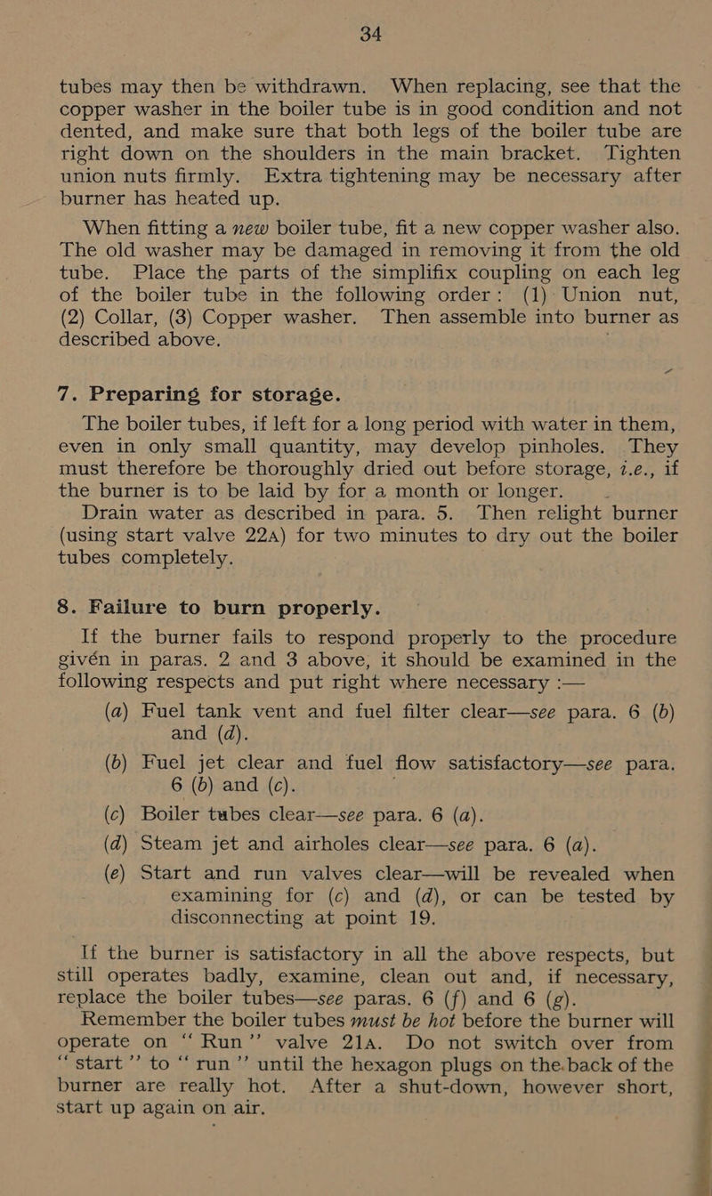 tubes may then be withdrawn. When replacing, see that the copper washer in the boiler tube is in good condition and not dented, and make sure that both legs of the boiler tube are right down on the shoulders in the main bracket. Tighten union nuts firmly. Extra tightening may be necessary after burner has heated up. When fitting a new boiler tube, fit a new copper washer also. The old washer may be damaged in removing it from the old tube. Place the parts of the simplifix coupling on each leg of the boiler tube in the following order: (1) Union nut, (2) Collar, (3) Copper washer. Then assemble into burner as described above. . 7. Preparing for storage. The boiler tubes, if left for a long period with water in them, even in only small quantity, may develop pinholes. They must therefore be thoroughly dried out before storage, 1.e., if the burner is to be laid by for a month or longer. ‘ Drain water as described in para. 5. Then relight burner (using start valve 22a) for two minutes to dry out the boiler tubes completely. 8. Failure to burn properly. If the burner fails to respond properly to the procedure givén in paras. 2 and 3 above, it should be examined in the following respects and put right where necessary :— (a) Fuel tank vent and fuel filter clear—see para. 6 (b) and (a). (b) Fuel jet clear and fuel flow satisfactory—see para. 6 (d) and (c). (c) Boiler tubes clear—see para. 6 (a). (zd) Steam jet and airholes clear—see para. 6 (a). (e) Start and run valves clear—will be revealed when examining for (c) and (d), or can be tested by disconnecting at point 19. If the burner is satisfactory in all the above respects, but still operates badly, examine, clean out and, if necessary, replace the boiler tubes—see paras. 6 (f) and 6 (g). Remember the boiler tubes must be hot before the burner will operate on “ Run”’ valve 21a. Do not switch over from “start ’’ to “‘run’’ until the hexagon plugs on the.back of the burner are really hot. After a shut-down, however short, start up again on air.
