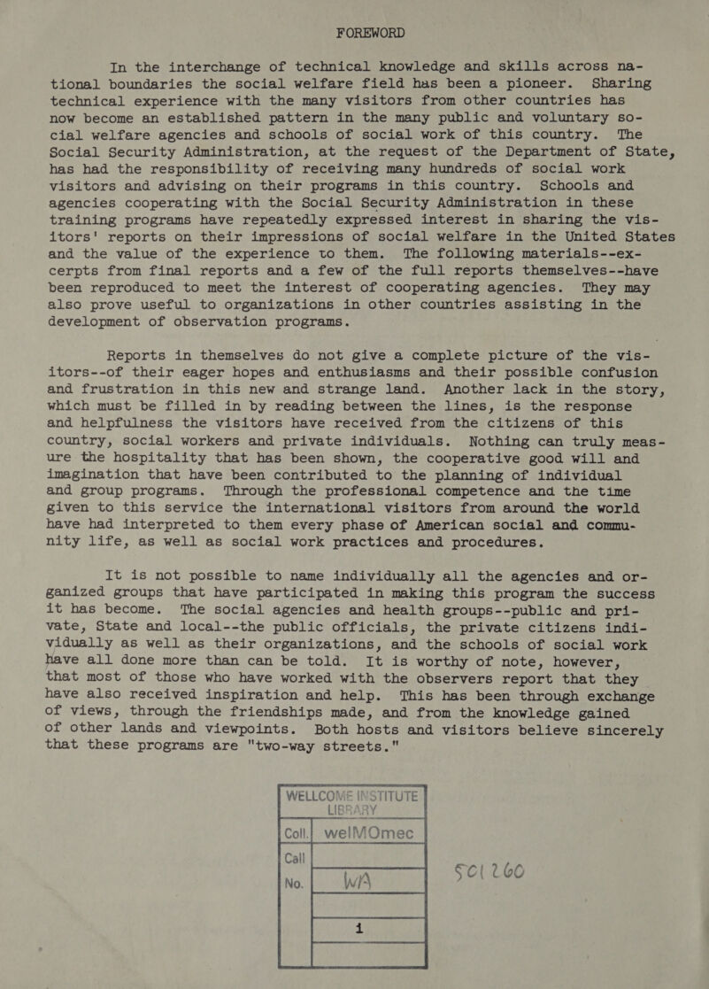 FOREWORD In the interchange of technical knowledge and skills across na- tional boundaries the social welfare field has been a pioneer. Sharing technical experience with the many visitors from other countries has now become an established pattern in the many public and voluntary so- cial welfare agencies and schools of social work of this country. The Social Security Administration, at the request of the Department of State, has had the responsibility of receiving many hundreds of social work visitors and advising on their programs in this country. Schools and agencies cooperating with the Social Security Administration in these training programs have repeatedly expressed interest in sharing the vis- itors' reports on their impressions of social welfare in the United States and the value of the experience to them. The following materials--ex- cerpts from final reports and a few of the full reports themselves--have been reproduced to meet the interest of cooperating agencies. They may also prove useful to organizations in other countries assisting in the development of observation programs. Reports in themselves do not give a complete picture of the vis- itors--of their eager hopes and enthusiasms and their possible confusion and frustration in this new and strange land. Another lack in the story, which must be filled in by reading between the lines, is the response and helpfulness the visitors have received from the citizens of this country, social workers and private individuals. Nothing can truly meas- ure the hospitality that has been shown, the cooperative good will and imagination that have been contributed to the planning of individual and group programs. Through the professional competence and the time given to this service the international visitors from around the world have had interpreted to them every phase of American social and commu- nity life, as well as social work practices and procedures. It is not possible to name individually all the agencies and or- ganized groups that have participated in making this program the success it has become. The social agencies and health groups--public and pri- vate, State and local--the public officials, the private citizens indi- vidually as well as their organizations, and the schools of social work have all done more than can be told. It is worthy of note, however, that most of those who have worked with the observers report that they have also received inspiration and help. This has been through exchange of views, through the friendships made, and from the knowledge gained of other lands and viewpoints. Both hosts and visitors believe sincerely that these programs are two-way streets. 