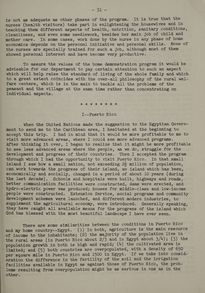 axe a is not as adequate as other phases of the program. It is true that the nurses (health visitors) take part in enlightening the housewives and in teaching them different aspects of health, nutrition, sanitary conditions, cleanliness, and even some needlework, besides her main job of child and mother care. In some cases, work done by the nurse in any phase of home economics depends on the personal initiative and personal skills. None of the nurses are specially trained for such a job, although most of them showed personal interest and have become very productive. To assure the values of the home demonstration program it would be advisable for our department to pay certain attention to such an aspect which will help raise the standard of living of the whole family and which to a great extent coincides with the over-all philosophy of the rural wel- fare centers, which is in the main to tackle all the problems of the peasant and the village at the same time rather than concentrating on individual aspects. KHKHKHKKK* T--Puerto Rico When the United Nations made the suggestion to the Egyptian Govern- ment to send me to the Caribbean area, I hesitated at the beginning to accept this trip. I had in mind that it would be more profitable to me to visit more advanced areas, where I could see more advanced programs. After thinking it over, I began to realize that it might be more profitable to see less advanced areas where the people, as we do, struggle for the development and progress of their countries. Then I accepted the program through which I had the opportunity to visit Puerto Rico. In that small island I saw how a small nation, not exceeding 23 million of population, can work towards the progress of their island, an island which has been, economically and socially, changed in a period of about 10 years (during the last decade). Schools and hospitals were built, highways and roads, better communication facilities were constructed, dams were erected, and hydro-electric power was produced; houses for middle-class and low-income people were constructed. Extension Service, social programs and community development schemes were launched, and different modern industries, to supplement the agricultural economy, were introduced. Generally speaking, they have caught all available means for the progress of the island which God has blessed with the most beautiful landscape I have ever seen. There are some similarities between the conditions in Puerto Rico and my home country--Egypt. (1) In both, agriculture is the main resource of income to the inhabitants; (2) the majority of the population live in the rural areas (in Puerto Rico about 2/3 and in Egypt about 3/4); (3) the population growth in both is high and rapid; (4) the cultivated area is limited; and (5) both countries are overpopulated, with a density of 650 per square mile in Puerto Rico and 1500 in Egypt. If we take into consid- eration the difference in the fertility of the soil and the irrigation facilities available in Egypt as against those of Puerto Rico, the prob- lems resulting from overpopulation might be as serious in one as in the other.