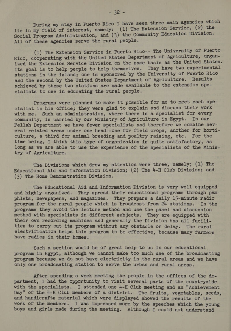 ee ae During my stay in Puerto Rico I have seen three main agencies which lie in my field of interest, namely: (1) The Extension Service, (2) the Social Program Administration, and (3) the Community Education Division. All of these agencies serve the rural people. (1) The Extension Service in Puerto Rico-- The University of Puerto Rico, cooperating with the United States Department of Agriculture, organ- ized the Extension Service Division on the same basis as the United States. Its goal is to help people to help themselves. They have two experimental stations in the island; one is sponsored by the University of Puerto Rico and the second by the United States Department of Agriculture. Results achieved by these two stations are made available to the extension spe- cialists to use in educating the rural people. Programs were planned to make it possible for me to meet each spe- cialist in his office; they were glad to explain and discuss their work with me. Such an administration, where there is a specialist for every community, is carried by our Ministry of Agriculture in Egypt. In our Fellah Department we have fewer specialists and therefore we combine sev- eral related areas under one head--one for field crops, another for horti- culture, a third for animal breeding and poultry raising, etc. For the time being, I think this type of organization is quite satisfactory, as long as we are able to use the experience of the specialists of the Minis- try of Agriculture. The Divisions which drew my attention were three, namely; (1) The Educational Aid and Information Division; (2) The 4-H Club Division; and (3) The Home Demonstration Division. The Educational Aid and Information Division is very well equipped and highly organized. They spread their educational programs through pam- phlets, newspapers, and magazines. They prepare a daily 15-minute radio program for the rural people which is broadcast from 24 stations. In the programs they avoid the lecture method and use the panel and discussion method with specialists in different subjects. They are equipped with their own recording machines and generally the Division has all facili- ties to carry out its program without any obstacle or delay. The rural electrification helps this program to be effective, because many farmers have radios in their homes. Such a section would be of great help to us in our educational program in Egypt, although we cannot make too much use of the broadcasting program because we do not have electricity in the rural areas and we have only one broadcasting station to serve the urban and rural areas. After spending a week meeting the people in the offices of the de- partment, I had the opportunity to visit several parts of the countryside with the specialists. I attended one 4-H Club meeting and an Achievement Day of the 4-H Club members of a district. The fruits, vegetables, seeds, and handicrafts material which were displayed showed the results of the work of the members. JI was impressed more by the speeches which the young boys and girls made during the meeting. Although I could not understand