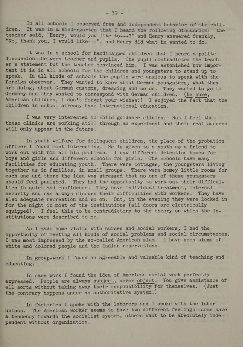 eee In all schools I observed free and independent behavior of the chil- dren. It was in a kindergarten that I heard the following discussion: the teacher said, Henry, would you like to---? and Henry answered frankly, No, thank you, I would like---, and Henry did what he wanted to do. It was in a school for handicapped children that I heard a polite discussion--between teacher and pupils. The pupil contradicted the teach- er's statement but the teacher convinced him. I was astonished how impor- tant it is in all schools for the children and youngsters to stand up to speak. In all kinds of schools the pupils were anxious to speak with the foreign observer. They wanted to know about German youngsters, what they are doing, about German customs, dressing and so on. They wanted to go to Germany and they wanted to correspond with German children. (Be sure, American children, I don't forget your wishes!) I enjoyed the fact that the children in school already have international education. I was very interested in child guidance clinics. But I feel that these clinics are working still through an experiment and their real success will only appear in the future. In youth welfare for delinquent children, the place of the probation officer I found most interesting. He is given to a youth as a friend to work out with him all his problems. I saw different detention homes for boys and girls and different schools for girls. The schools have many facilities for educating youth. There were cottages, the youngsters living together as in families, in small groups. There were homey little rooms for each one and there the idea was stressed that no one of these youngsters should feel punished. They had the opportunity to work out their difficul- ties in quiet and confidence. They have individual treatment, internal security and can always discuss their difficulties with workers. They have also adequate recreation and so on. But, in the evening they were locked in for the night in most of the institutions {all doors are electrically equipped). I feel this to be contradictory to the theory on which the in- stitutions were described to me. As I made home visits with nurses and social workers, I had the opportunity of meeting all kinds of social problems and social circumstances. I was most impressed by the so-called American slum. I have seen slums of white and colored people and the Indian reservations. In group-work I found an agreeable and valuable kind of teaching and educating. In case work I found the idea of American social work perfectly expressed. People are always subject, never object. You give assistance of all sorts without taking away their responsibility for themselves. (Just the contrary happens under an authoritative system. ) In factories I spoke with the laborers and I spoke with the labor unions. The American worker seems to have two different feelings--some have a tendency towards the socialist system, others want to be absolutely inde- pendent without organization.