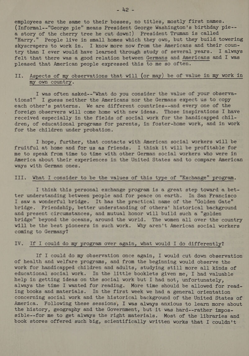 Pe es employees are the same to their bosses, no titles, mostly first names. (Informal--George pie means President George Washington's birthday pie-- a story of the cherry tree he cut down!) President Truman is called Harry. People live in small homes which they own, but they build towering skyscrapers to work in. I know more now from the Americans and their coun- try than I ever would have learned through study of several years. I always felt that there was a good relation between Germans and Americans and I was pleased that American people expressed this to me so often. II. Aspects of my observations that will (or may) be of value in my work in my own country. I was often asked--What do you consider the value of your observa- tions? I guess neither the Americans nor the Germans expect us to copy each other's patterns. We are different countries--and every one of the foreign observers will come home with new ideas. Those inspirations I have received especially in the fields of social work for the handicapped chil- dren, of educational programs for parents, in foster-home work, and in work for the children under probation. I hope, further, that contacts with American social workers will be fruitful at home and for us as friends. I think it will be profitable for me to speak from time to time with other German social workers who were in America about their experiences in the United States and to compare American ways with German ones. III. What I consider to be the values of this type of Exchange program. I think this personal exchange program is a great step toward a bet- ter understanding between people and for peace on earth. In San Francisco I saw a wonderful bridge. It has the practical name of the Golden Gate bridge. Friendship, better understanding of others' historical background and present circumstances, and mutual honor will build such a golden bridge beyond the oceans, around the world. The women all over the country will be the best pioneers in such work. Why aren't American social workers coming to Germany? IV. If I could do my program over again, what would I do differently? If I could do my observation once again, I would cut down observation of health and welfare programs, and from the beginning would observe the work for handicapped children and adults, studying still more all kinds of educational social work. In the little booklets given me, I had valuable help in getting ideas on the social work but I had not, unfortunately, always the time I wanted for reading. More time should be allowed for read- ing books and materials. In the first week we had a general orientation concerning social work and the historical background of the United States of America. Following these sessions, I was always anxious to learn more about the history, geography and the Government, but it was hard--rather impos- sible--for me to get always the right materials. Most of the libraries and
