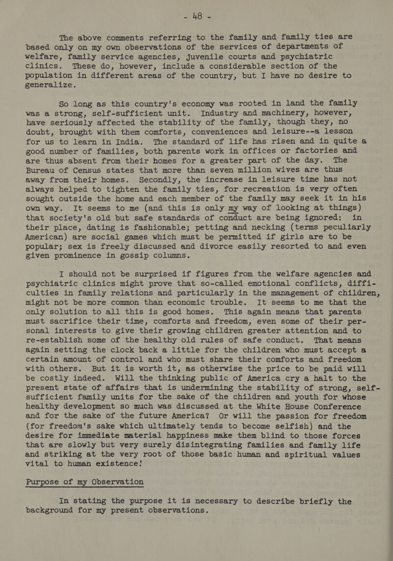 =n RG: S The above comments referring to the family and family ties are based only on my own observations of the services of departments of welfare, family service agencies, juvenile courts and psychiatric clinics. These do, however, include a considerable section of the population in different areas of the country, but I have no desire to generalize. So long as this country's economy was rooted in land the family was a strong, self-sufficient unit. Industry and machinery, however, have seriously affected the stability of the family, though they, no doubt, brought with them comforts, conveniences and leisure--a lesson for us to learn in India. The standard of life has risen and in quite a good number of families, both parents work in offices or factories and are thus absent from their homes for a greater part of the day. The Bureau of Census states that more than seven million wives are thus away from their homes. Secondly, the increase in leisure time has not always helped to tighten the family ties, for recreation is very often sought outside the home and each member of the family may seek it in his own way. It seems to me (and this is only my way of looking at things) that society's old but safe standards of conduct are being ignored: in their place, dating is fashionable; petting and necking (terms peculiarly American) are social games which must be permitted if girls are to be popular; sex is freely discussed and divorce easily resorted to and even given prominence in gossip columns. I should not be surprised if figures from the welfare agencies and psychiatric clinics might prove that so-called emotional conflicts, diffi- culties in family relations and particularly in the management of children, might not be more common than economic trouble. It seems to me that the only solution to all this is good homes. This again means that parents must sacrifice their time, comforts and freedom, even some of their per- sonal interests to give their growing children greater attention and to re-establish some of the healthy old rules of safe conduct. That means again setting the clock back a little for the children who must accept a certain amount of control and who must share their comforts and freedom with others. But it is worth it, as otherwise the price to be paid will be costly indeed. Will the thinking public of America cry a halt to the present state of affairs that is undermining the stability of strong, self- sufficient family units for the sake of the children and youth for whose healthy development so much was discussed at the White House Conference and for the sake of the future America? Or will the passion for freedom (for freedom's sake which ultimately tends to become selfish) and the desire for immediate material happiness make them blind to those forces that are slowly but very surely disintegrating families and family life and striking at the very root of those basic human and spiritual values vital to human existence! Purpose of my Observation In stating the purpose it is necessary to describe briefly the background for my present observations.
