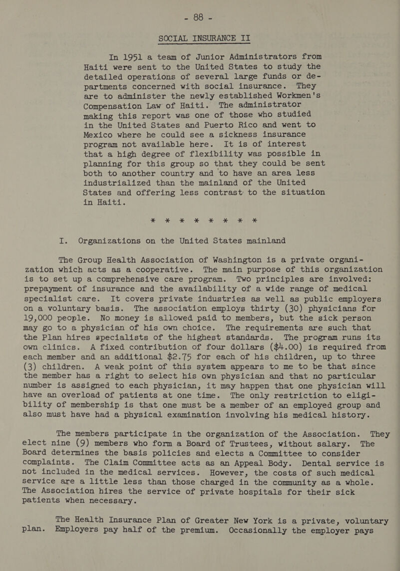 mes ahs SOCIAL INSURANCE II In 1951 a team of Junior Administrators from Haiti were sent to the United States to study the detailed operations of several large funds or de- partments concerned with social insurance. They are to administer the newly established Workmen's Compensation Law of Haiti. The administrator making this report was one of those who studied in the United States and Puerto Rico and went to Mexico where he could see a sickness insurance program not available here. It is of interest that a high degree of flexibility was possible in planning for this group so that they could be sent both to another country and to have an area less industrialized than the mainland of the United States and offering less contrast to the situation in Haiti. Fer ep 96 9G SO CEE IG I. Organizations on the United States mainland The Group Health Association of Washington is a private organi- zation which acts as a cooperative. The main purpose of this organization is to set up a comprehensive care program. Two principles are involved: prepayment of insurance and the availability of a wide range of medical specialist care. It covers private industries as well as public employers on a voluntary basis. The association employs thirty (30) physicians for 19,000 people. No money is allowed paid to members, but the sick person may go to a physician of his own choice. The requirements are such that the Plan hires specialists of the highest standards. The program runs its own clinics. A fixed contribution of four dollars ($4.00) is required from each member and an additional $2.75 for each of his children, up to three (3) children. A weak point of this system appears to me to be that since the member has a right to select his own physician and that no particular number is assigned to each physician, it may happen that one physician will have an overload of patients at one time. The only restriction to eligi- bility of membership is that one must be a member of an employed group and also must have had a physical examination involving his medical history. The members participate in the organization of the Association. They elect nine (9) members who form a Board of Trustees, without salary. The Board determines the basis policies and elects a Committee to consider complaints. The Claim Committee acts as an Appeal Body. Dental service is not included in the medical services. However, the costs of such medical service are a little less than those charged in the community as a whole. The Association hires the service of private hospitals for their sick patients when necessary. The Health Insurance Plan of Greater New York is a private, voluntary plan. Employers pay half of the premium. Occasionally the employer pays