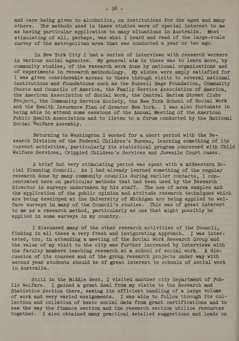 aire sue and care being given to alcoholics, on institutions for the aged and many others. The methods used in these studies were of special interest to me as having particular application to many situations in Australia. Most stimulating of all, perhaps, was what I heard and read of the large-scale survey of the metropolitan area that was conducted a year or two ago. In New York City I had a series of interviews with research workers in various social agencies. My general aim in these was to learn more, by community studies, of the research work done by national organizations and of experiments in research methodology. My wishes were amply satisfied for I was given considerable access to these through visits to several national institutions and foundations such as the Russell Sage Foundation, Community Chests and Councils of America, the Family Service Association of America, the American Association of Social Work, the Central Harlem Street Clubs Project, the Community Service Society, the New York School of Social Work and the Health Insurance Plan of Greater New York. I was also fortunate in being able to attend some sessions of the Annual Meeting of the American Public Health Association and to listen to a forum conducted by the National Social Welfare Assembly. Returning to Washington I worked for a short period with the Re- search Division of the Federal Children's Bureau, learning something of its current activities, particularly its statistical program concerned with Child Welfare Services, Crippled Children's Services and Juvenile Court cases. A brief but very stimulating period was spent with a midwestern So- cial Planning Council. As I had already learned something of the regular research done by many community councils during earlier contacts, I con- centrated here on particular methods that had been used by the Research Director in surveys undertaken by his staff. The use of area samples and the application of the public opinion and attitude research techniques which are being developed at the University of Michigan are being applied to wel- fare surveys in many of the Council's studies. This was of great interest to me as a research method, particularly as one that might possibly be applied in some surveys in my country. I discussed many of the other research activities of the Council, finding in all these a very fresh and invigorating approach. I was inter- ested, too, in attending a meeting of the Social Work Research Group and the value of my visit to the city was further increased by interviews with the faculty members teaching research at a school of social work. A dis- cussion of its courses and of the group research projects under way with second year students should be of great interest to schools of social work in Australia. Still in the Middle West, I visited another city Department of Pub- lic Welfare. I gained a great deal from my visits to the Research and Statistics Section there, seeing its efficient handling of a large volume of work and very varied assignments. I was able to follow through its col- lection and collation of basic social data from grant certifications and to see the way the finance section and the research section utilize resources together. I also obtained many practical detailed suggestions and leads on