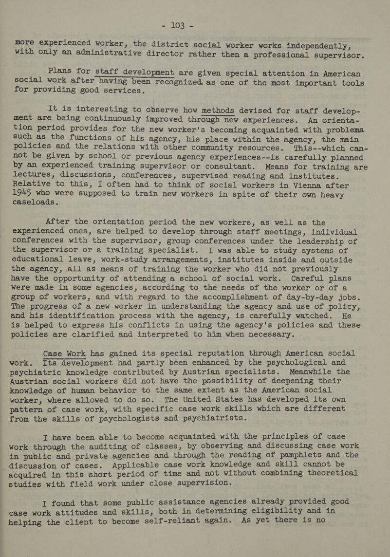 Spe tas WE more experienced worker, the district social worker works independently, with only an administrative director rather then a professional supervisor. Plans for staff development are given special attention in American social work after having been recognized as one of the most important tools for providing good services. It is interesting to observe how methods devised for staff develop- ment are being continuously improved through new experiences. An orienta- tion period provides for the new worker's becoming acquainted with problems. Such as the functions of his agency, his place within the agency, the main policies and the relations with other community resources. This--which can- not be given by school or previous agency experiences--is carefully planned by an experienced training supervisor or consultant. Means for training are lectures, discussions, conferences, supervised reading and institutes. Relative to this, I often had to think of social workers in Vienna after 1945 who were supposed to train new workers in spite of their own heavy caseloads. After the orientation period the new workers, as well as the experienced ones, are helped to develop through staff meetings, individual conferences with the supervisor, group conferences under the leadership of the supervisor or a training specialist. I was able to study systems of educational leave, work-study arrangements, institutes inside and outside the agency, all as means of training the worker who did not previously have the opportunity of attending a school of social work. Careful plans were made in some agencies, according to the needs of the worker or of a group of workers, and with regard to the accomplishment of day-by-day jobs. The progress of a new worker in understanding the agency and use of policy, and his identification process with the agency, is carefully watched. He is helped to express his conflicts in using the agency's policies and these policies are clarified and interpreted to him when necessary. .- Case Work has gained its special reputation through American social work. Its development had partly been enhanced by the psychological and psychiatric knowledge contributed by Austrian specialists. Meanwhile the Austrian social workers did not have the possibility of deepening their knowledge of human behavior to the same extent as the American social worker, where allowed to do so. The United States has developed its own pattern of case work, with specific case work skills which are different from the skills of psychologists and psychiatrists. I have been able to become acquainted with the principles of case work through the auditing of classes, by observing and discussing case work in public and private agencies and through the reading of pamphlets and the discussion of cases. Applicable case work knowledge and skill cannot be acquired in this short period of time and not without combining theoretical studies with field work under close supervision. I found that some public assistance agencies already provided good case work attitudes and skills, both in determining eligibility and in helping the client to become self-reliant again. As yet there is no