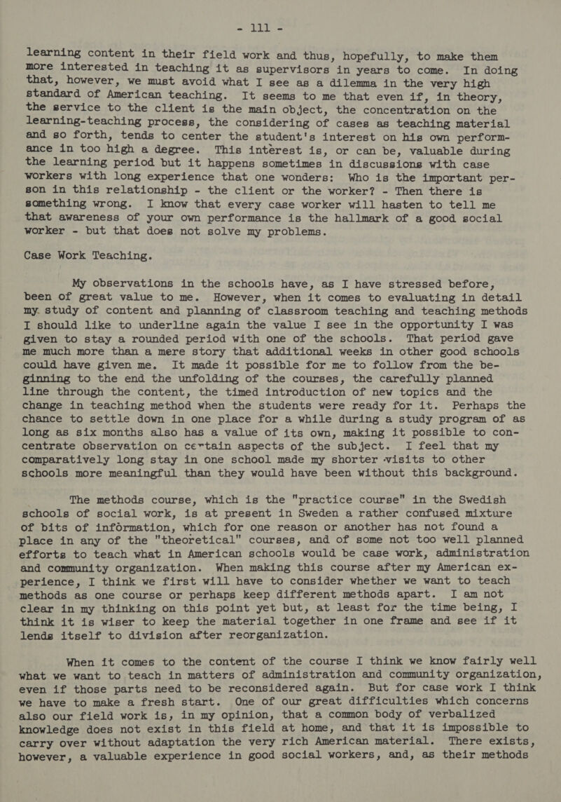 - lll - learning content in their field work and thus, hopefully, to make them more interested in teaching it as supervisors in years to come. In doing that, however, we must avoid what I see as a dilemma in the very high standard of American teaching. It seems to me that even if, in theory, the service to the client is the main object, the concentration on the learning-teaching process, the considering of cases as teaching material and so forth, tends to center the student's interest on his own perform- ance in too high a degree. This interest is, or can be, valuable during the learning period but it happens sometimes in discussions with case workers with long experience that one wonders: Who is the important per- son in this relationship - the client or the worker? - Then there is something wrong. I know that every case worker will hasten to tell me that awareness of your own performance is the hallmark of a good social worker - but that does not solve my problems. Case Work Teaching. My observations in the schools have, as I have stressed before, been of great value to me. However, when it comes to evaluating in detail my. study of content and planning of classroom teaching and teaching methods I should like to underline again the value I see in the opportunity I was given to stay a rounded period with one of the schools. That period gave me much more than a mere story that additional weeks in other good schools could have given me. It made it possible for me to follow from the be- ginning to the end the unfolding of the courses, the carefully planned line through the content, the timed introduction of new topics and the change in teaching method when the students were ready for it. Perhaps the chance to settle down in one place for a while during a study program of as long as six months also has a value of its own, making it possible to con- centrate observation on certain aspects of the subject. I feel that my comparatively long stay in one school made my shorter visits to other schools more meaningful than they would have been without this background. The methods course, which is the practice course in the Swedish schools of social work, is at present in Sweden a rather confused mixture of bits of infOrmation, which for one reason or another has not found a place in any of the theoretical courses, and of some not too well planned efforts to teach what in American schools would be case work, administration and community organization. When making this course after my American ex- perience, I think we first will have to consider whether we want to teach methods as one course or perhaps keep different methods apart. I am not clear in my thinking on this point yet but, at least for the time being, I think it is wiser to keep the material together in one frame and see if it lends itself to division after reorganization. When it comes to the content of the course I think we know fairly well what we want to teach in matters of administration and community organization, even if those parts need to be reconsidered again. But for case work I think we have to make a fresh start. One of our great difficulties which concerns also our field work is, in my opinion, that a common body of verbalized knowledge does not exist in this field at home, and that it is impossible to carry over without adaptation the very rich American material. There exists, however, a valuable experience in good social workers, and, as their methods