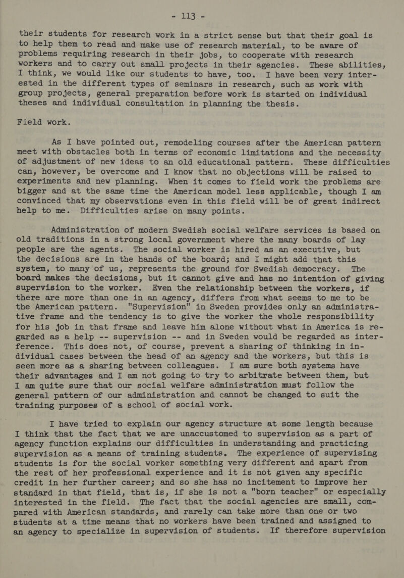wes iG te their students for research work in a strict sense but that their goal is to help them to read and make use of research material, to be aware of problems requiring research in their jobs, to cooperate with research workers and to carry out small projects in their agencies. These abilities, I think, we would like our students to have, too. I have been very inter- ested in the different types of seminars in research, such as work with group projects, general preparation before work is started on individual theses and individual consultation in planning the thesis. Field work. As I have pointed out, remodeling courses after the American pattern meet with obstacles both in terms of economic limitations and the necessity of adjustment of new ideas to an old educational pattern. These difficulties can, however, be overcome and I know that no objections will be raised to experiments and new planning. When it comes to field work the problems are bigger and at the same time the American model less applicable, though I am convinced that my observations even in this field will be of great indirect help to me. Difficulties arise on many points. Administration of modern Swedish social welfare services is based on old traditions in a strong local government where the many boards of lay people are the agents. The social worker is hired as an executive, but the decisions are in the hands of the board; and I might add that this system, to many of us, represents the ground for Swedish democracy. The board makes the decisions, but it cannot give and has no intention of giving supervision to the worker. Even the relationship between the workers, if there are more than one in an agency, differs from what seems to me to be the American pattern. Supervision in Sweden provides only an administra- tive frame and the tendency is to give the worker the whole responsibility for his job in that frame and leave him alone without what in America is re- garded as a help -- supervision -- and in Sweden would be regarded as inter- ference. This does not, of course, prevent a sharing of thinking in in- dividual cases between the head of an agency and the workers, but this is seen more as a sharing between colleagues. I am sure both systems have their advantages and I am not going to try to arbitrate between them, but I am quite sure that our social welfare administration mist follow the general pattern of our administration and cannot be changed to suit the training purposes of a school of social work. I have tried to explain our agency structure at some length because I think that the fact that we are unaccustomed to supervision as a part of agency function explains our difficulties in understanding and practicing supervision as a means of training students. The experience of supervising students is for the social worker something very different and apart from the rest of her professional experience and it is not given any specific credit in her further career; and so she has no incitement to improve her standard in that field, that is, if she is not a born teacher or especially interested in the field. The fact that the social agencies are small, com- pared with American standards, and rarely can take more than one or two students at a time means that no workers have been trained and assigned to an agency to specialize in supervision of students. If therefore supervision