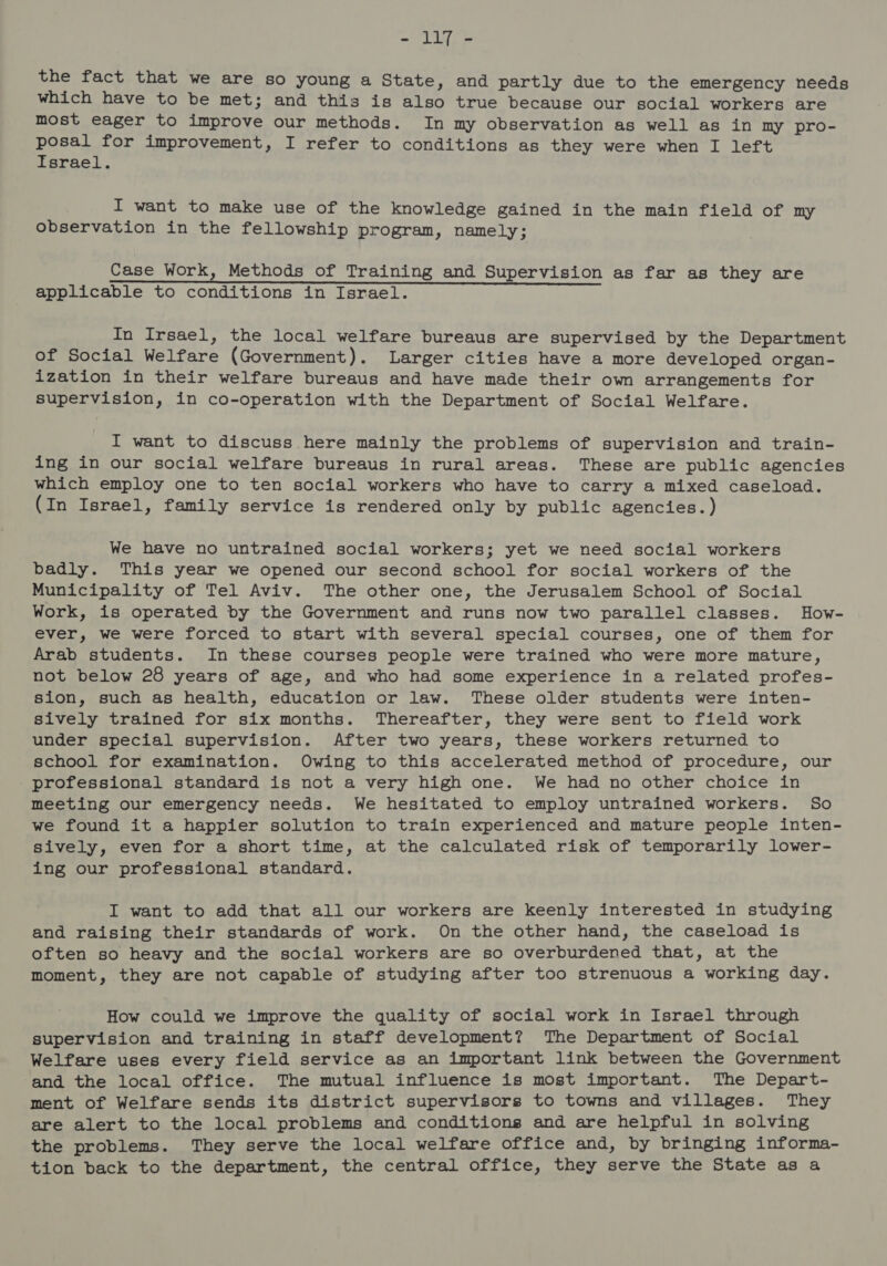 the fact that we are so young a State, and partly due to the emergency needs which have to be met; and this is also true because our social workers are most eager to improve our methods. In my observation as well as in my pro- ae for improvement, I refer to conditions as they were when I left srael. I want to make use of the knowledge gained in the main field of my observation in the fellowship program, namely; Case Work, Methods of Training and Supervision as far as they are applicable to conditions in Israel. In Irsael, the local welfare bureaus are supervised by the Department of Social Welfare (Government). Larger cities have a more developed organ- ization in their welfare bureaus and have made their own arrangements for supervision, in co-operation with the Department of Social Welfare. I want to discuss here mainly the problems of supervision and train- ing in our social welfare bureaus in rural areas. These are public agencies which employ one to ten social workers who have to carry a mixed caseload. (In Israel, family service is rendered only by public agencies.) We have no untrained social workers; yet we need social workers badly. This year we opened our second school for social workers of the Municipality of Tel Aviv. The other one, the Jerusalem School of Social Work, is operated by the Government and runs now two parallel classes. How- ever, we were forced to start with several special courses, one of them for Arab students. In these courses people were trained who were more mature, not below 28 years of age, and who had some experience in a related profes- sion, such as health, education or law. These older students were inten- sively trained for six months. Thereafter, they were sent to field work under special supervision. After two years, these workers returned to school for examination. Owing to this accelerated method of procedure, our - professional standard is not a very high one. We had no other choice in meeting our emergency needs. We hesitated to employ untrained workers. So we found it a happier solution to train experienced and mature people inten- sively, even for a short time, at the calculated risk of temporarily lower- ing our professional standard. I want to add that all our workers are keenly interested in studying and raising their standards of work. On the other hand, the caseload is often so heavy and the social workers are so overburdened that, at the moment, they are not capable of studying after too strenuous a working day. How could we improve the quality of social work in Israel through supervision and training in staff development? The Department of Social Welfare uses every field service as an important link between the Government and the local office. The mutual influence is most important. The Depart- ment of Welfare sends its district supervisors to towns and villages. They are alert to the local problems and conditions and are helpful in solving the problems. They serve the local welfare office and, by bringing informa- tion back to the department, the central office, they serve the State as a
