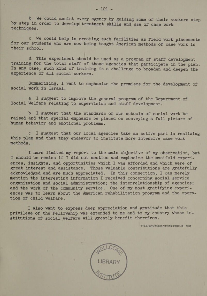 - lal - b We could assist every agency by guiding some of their workers step by step in order to develop treatment skills and use of case work techniques. c We could help in creating such facilities as field work placements for our students who are now being taught American methods of case work in their school. d This experiment should be used as a program of staff development training for the total staff of those agencies that participate in the plan. In any case, such kind of training is a challenge to broaden and deepen the experience of all social workers. Summarizing, I want to emphasize the promises for the development of social work in Israel: a I suggest to improve the general program of the Department of Social Welfare relating to supervision and staff development. b I suggest that the standards of our schools of social work be raised and that special emphasis be placed on conveying a full picture of human behavior and emotional problems. c I suggest that our local agencies take an active part in realizing this plan and that they endeavor to institute more intensive case work methods. I have limited my report to the main objective of my observation, but I should be remiss if I did not mention and emphasize the manifold experi- ences, insights, and opportunities which I was afforded and which were of great interest and assistance. Those valuable contributions are gratefully acknowledged and are much appreciated. In this connection, I can merely mention the interesting information I received concerning social service organization and social administration; the interrelationship of agencies; and the work of the community service. One of my most gratifying experi- ences was to learn about the American rehabilitation program and the opera- tion of child welfare. I also want to express deep appreciation and gratitude that this privilege of the Fellowship was extended to me and to my country whose in- stitutions of social welfare will greatly benefit therefrom. yy U. S. GOVERNMENT PRINTING OFFICE : O—1953 