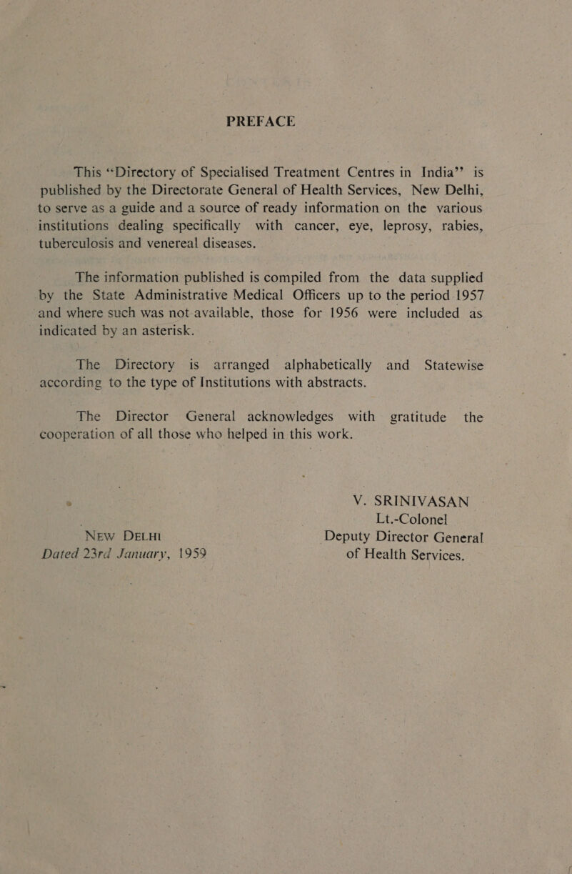 PREFACE This ‘“‘Directory of Specialised Treatment Centres in India’’ is published by the Directorate General of Health Services, New Delhi, to serve as a guide and a source of ready information on the various institutions dealing specifically with cancer, eye, leprosy, rabies, tuberculosis and venereal! diseases. The information published is compiled from the data supplied by the State Administrative Medical Officers up to the period 1957 and where such was not available, those for 1956 were included as indicated by an asterisk. . The Directory is arranged | alphabetically and Statewise according to the type of Institutions with abstracts. The Director General acknowledges with gratitude the cooperation of all those who helped in this work. ; | V. SRINIVASAN : | Lt.-Colonel New DELHI Deputy Director General Dated 23rd January, 1959 of Health Services.