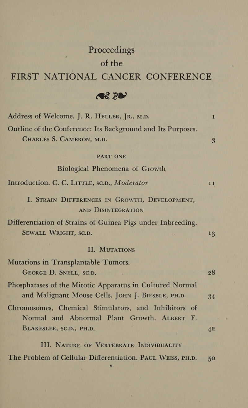 of the 2 2 Address of Welcome. J. R. HELLER, JR., M.D. Outline of the Conference: Its Background and Its Purposes. CHARLES S. CAMERON, M.D. PART ONE Biological Phenomena of Growth Introduction. C. C. LITTLE, sc.p., Moderator I. STRAIN DIFFERENCES IN GROWTH, DEVELOPMENT, AND DISINTEGRATION Differentiation of Strains of Guinea Pigs under Inbreeding. SEWALL WRIGHT, SC.D. II. MUTATIONS Mutations in Transplantable Tumors. GEORGE D. SNELL, SC.D. Phosphatases of the Mitotic Apparatus in Cultured Normal and Malignant Mouse Cells. JoHN J. BIESELE, PH.D. Chromosomes, Chemical Stimulators, and Inhibitors of Normal and Abnormal Plant Growth. ALBERT F. BLAKESLEE, SC.D., PH.D. III. NATURE OF VERTEBRATE INDIVIDUALITY The Problem of Cellular Differentiation. PAUL WEISS, PH.D. Vv te 28 34 42 5O