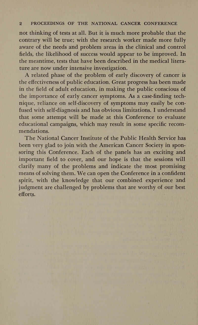 not thinking of tests at all. But it is much more probable that the contrary will be true; with the research worker made more fully aware of the needs and problem areas in the clinical and control fields, the likelihood of success would appear to be improved. In the meantime, tests that have been described in the medical litera- ture are now under intensive investigation. A related phase of the problem of early discovery of cancer is the effectiveness of public education. Great progress has been made in the field of adult education, in making the public conscious of the importance of early cancer symptoms. As a case-finding tech- nique, reliance on self-discovery of symptoms may easily be con- fused with self-diagnosis and has obvious limitations. I understand that some attempt will be made at this Conference to evaluate educational campaigns, which may result in some specific recom- mendations. | The National Cancer Institute of the Public Health Service has been very glad to join with the American Cancer Society in spon- soring this Conference. Each of the panels has an exciting and important field to cover, and our hope is that the sessions will clarify many of the problems and indicate the most promising means of solving them. We can open the Conference in a confident spirit, with the knowledge that our combined experience and judgment are challenged by problems that are worthy of our best efforts.