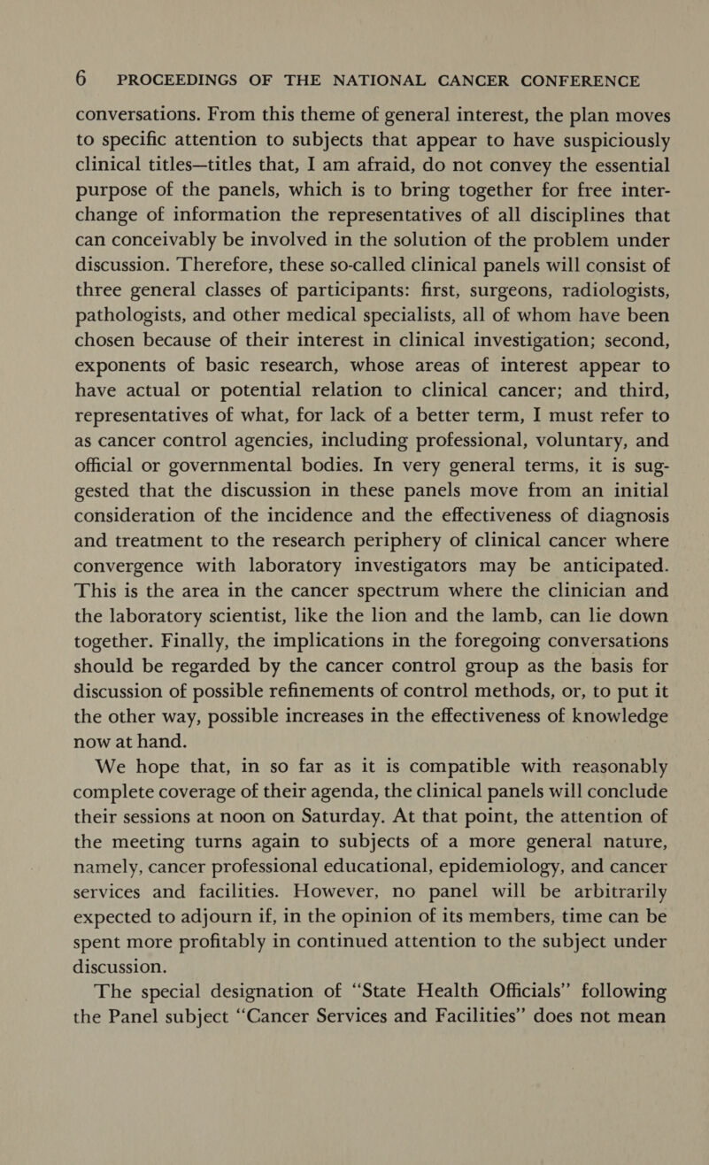 conversations. From this theme of general interest, the plan moves to specific attention to subjects that appear to have suspiciously clinical titles—titles that, I am afraid, do not convey the essential purpose of the panels, which is to bring together for free inter- change of information the representatives of all disciplines that can conceivably be involved in the solution of the problem under discussion. Therefore, these so-called clinical panels will consist of three general classes of participants: first, surgeons, radiologists, pathologists, and other medical specialists, all of whom have been chosen because of their interest in clinical investigation; second, exponents of basic research, whose areas of interest appear to have actual or potential relation to clinical cancer; and third, representatives of what, for lack of a better term, I must refer to as cancer control agencies, including professional, voluntary, and official or governmental bodies. In very general terms, it is sug- gested that the discussion in these panels move from an initial consideration of the incidence and the effectiveness of diagnosis and treatment to the research periphery of clinical cancer where convergence with laboratory investigators may be anticipated. This is the area in the cancer spectrum where the clinician and the laboratory scientist, like the lon and the lamb, can lie down together. Finally, the implications in the foregoing conversations should be regarded by the cancer control group as the basis for discussion of possible refinements of control methods, or, to put it the other way, possible increases in the effectiveness of knowledge now at hand. 3 We hope that, in so far as it is compatible with reasonably complete coverage of their agenda, the clinical panels will conclude their sessions at noon on Saturday. At that point, the attention of the meeting turns again to subjects of a more general nature, namely, cancer professional educational, epidemiology, and cancer services and facilities. However, no panel will be arbitrarily expected to adjourn if, in the opinion of its members, time can be spent more profitably in continued attention to the subject under discussion. The special designation of “State Health Officials” following the Panel subject “Cancer Services and Facilities’ does not mean