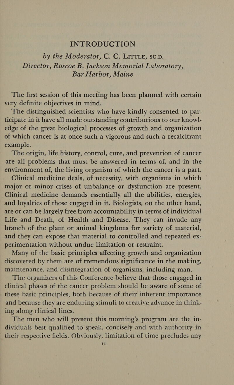 INTRODUCTION by the Moderator, C. C. LitTLe, sc.v. Director, Roscoe B. Jackson Memorial Laboratory, Bar Harbor, Maine The first session of this meeting has been planned with certain very definite objectives in mind. The distinguished scientists who have kindly consented to par- ticipate in it have all made outstanding contributions to our knowl- edge of the great biological processes of growth and organization | of which cancer is at once such a vigorous and such a recalcitrant example. The origin, life history, control, cure, and prevention of cancer are all problems that must be answered in terms of, and in the environment of, the living organism of which the cancer is a part. Clinical medicine deals, of necessity, with organisms in which major or minor crises of unbalance or dysfunction are present. Clinical medicine demands essentially all the abilities, energies, and loyalties of those engaged in it. Biologists, on the other hand, are or can be largely free from accountability in terms of individual Life and Death, of Health and Disease. They can invade any branch of the plant or animal kingdoms for variety of material, and they can expose that material to controlled and repeated ex- perimentation without undue limitation or restraint. Many of the basic principles affecting growth and organization discovered by them are of tremendous significance in the making, maintenance, and disintegration of organisms, including man. The organizers of this Conference believe that those engaged in clinical phases of the cancer problem should be aware of some of these basic principles, both because of their inherent importance and because they are enduring stimuli to creative advance in think- ing along clinical lines. The men who will present this morning’s program are the in- dividuals best qualified to speak, concisely and with authority in _ their respective fields. Obviously, limitation of time precludes any