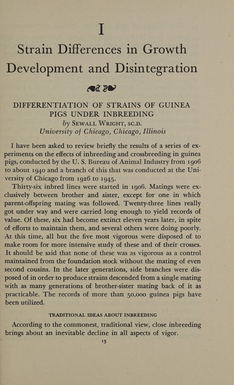 I Strain Differences in Growth Development and Disintegration 2 2 DIFFERENTIATION OF STRAINS OF GUINEA PIGS UNDER INBREEDING by SEWALL WRIGHT, SC.D. University of Chicago, Chicago, Illinois I have been asked to review briefly the results of a series of ex- periments on the effects of inbreeding and crossbreeding in guinea pigs, conducted by the U. S. Bureau of Animal Industry from 1906 to about 1940 and a branch of this that was conducted at the Uni- versity of Chicago from 1926 to 1945. Thirty-six inbred lines were started in 1906. Matings were ex- clusively between brother and sister, except for one in which parent-offspring mating was followed. Twenty-three lines really got under way and were carried long enough to yield records of value. Of these, six had become extinct eleven years later, in spite of efforts to maintain them, and several others were doing poorly. At this time, all but the five most vigorous were disposed of to make room for more intensive study of these and of their crosses. It should be said that none of these was as vigorous as a control maintained from the foundation stock without the mating of even second cousins. In the later generations, side branches were dis- posed of in order to produce strains descended from a single mating with as many generations of brother-sister mating back of it as practicable. ‘The records of more than 50,000 guinea pigs have been utilized. TRADITIONAL IDEAS ABOUT INBREEDING According to the commonest, traditional view, close inbreeding brings about an inevitable decline in all aspects of vigor.