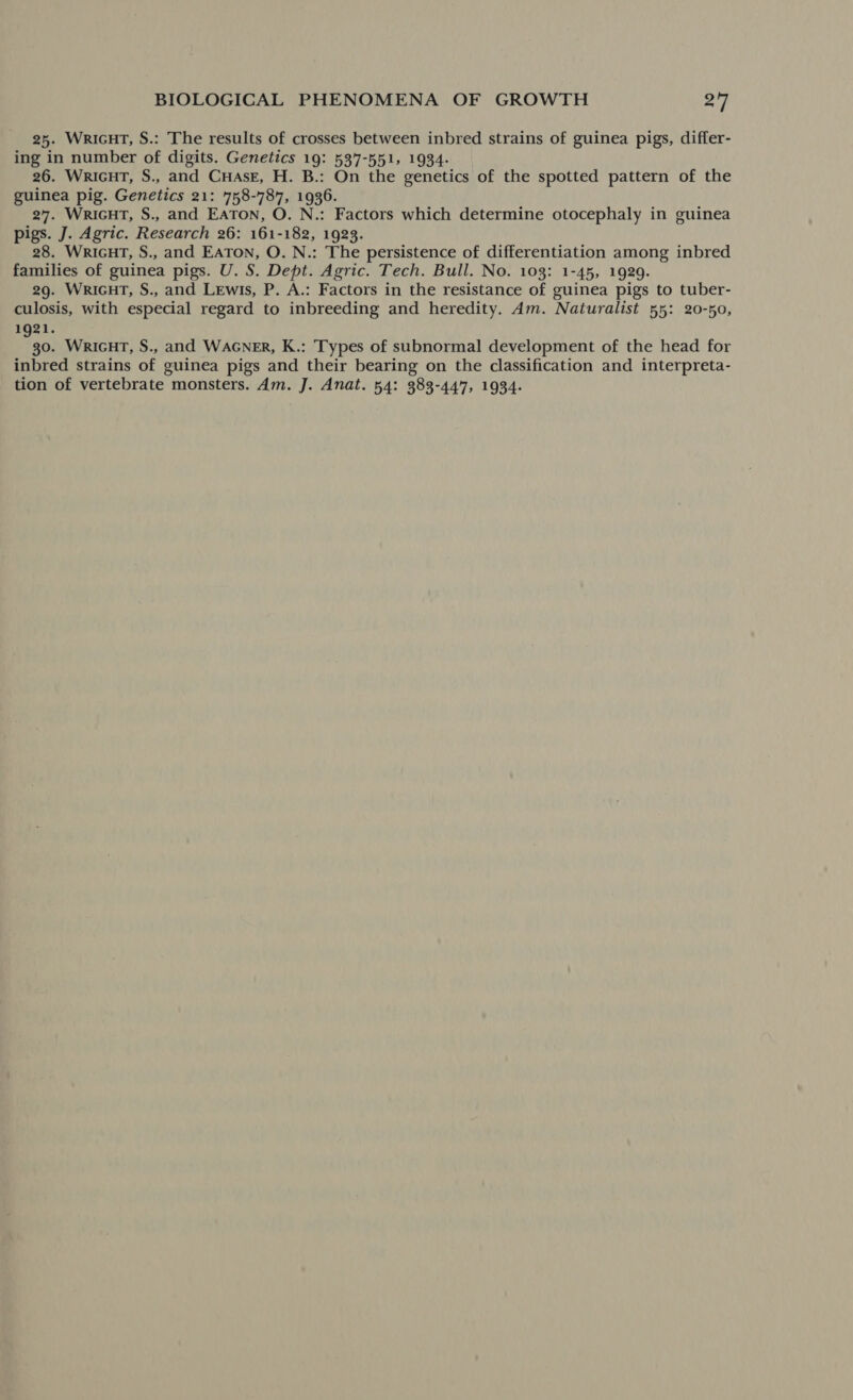 25. WricHT, S.: The results of crosses between inbred strains of guinea pigs, differ- ing in number of digits. Genetics 19: 537-551, 1934- 26. WRIGHT, S., and CuHaAss, H. B.: On the genetics of the spotted pattern of the guinea pig. Genetics 21: 758-787, 1936. 27. WRIGHT, S., and EATON, O. N.: Factors which determine otocephaly in guinea pigs. J. Agric. Research 26: 161-182, 1923. 28. WRIGHT, S., and EATON, O. N.: The persistence of differentiation among inbred families of guinea pigs. U. S. Dept. Agric. Tech. Bull. No. 103: 1-45, 1929. 29. WRIGHT, S., and Lewis, P. A.: Factors in the resistance of guinea pigs to tuber- culosis, with especial regard to inbreeding and heredity. Am. Naturalist 55: 20-50, 1921. 30. WRIGHT, S., and WAGNER, K.: Types of subnormal development of the head for inbred strains of guinea pigs and their bearing on the classification and interpreta- tion of vertebrate monsters. Am. J. Anat. 54: 383-447, 1934-