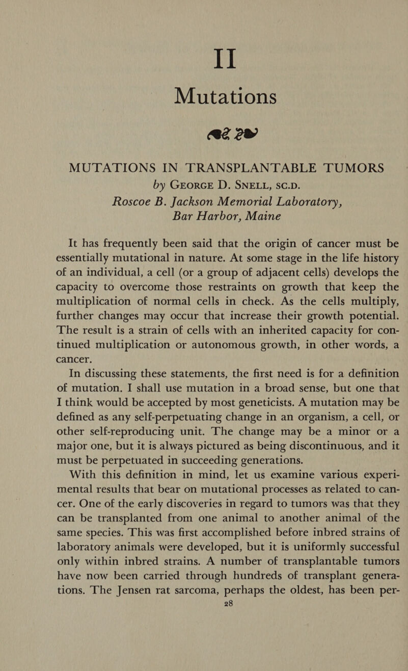 I] Mutations 2 2 MUTATIONS IN TRANSPLANTABLE TUMORS by GrorGE D. SNELL, SC.D. Roscoe B. Jackson Memorial Laboratory, Bar Harbor, Maine It has frequently been said that the origin of cancer must be essentially mutational in nature. At some stage in the life history of an individual, a cell (or a group of adjacent cells) develops the capacity to overcome those restraints on growth that keep the multiplication of normal cells in check. As the cells multiply, further changes may occur that increase their growth potential. The result is a strain of cells with an inherited capacity for con- tinued multiplication or autonomous growth, in other words, a cancer. In discussing these statements, the first need is for a definition of mutation. I shall use mutation in a broad sense, but one that I think would be accepted by most geneticists. A mutation may be defined as any self-perpetuating change in an organism, a cell, or other self-reproducing unit. ‘The change may be a minor or a major one, but it is always pictured as being discontinuous, and it must be perpetuated in succeeding generations. With this definition in mind, let us examine various experi- mental results that bear on mutational processes as related to can- cer. One of the early discoveries in regard to tumors was that they can be transplanted from one animal to another animal of the same species. This was first accomplished before inbred strains of laboratory animals were developed, but it is uniformly successful only within inbred strains. A number of transplantable tumors have now been carried through hundreds of transplant genera- tions. The Jensen rat sarcoma, perhaps the oldest, has been per-