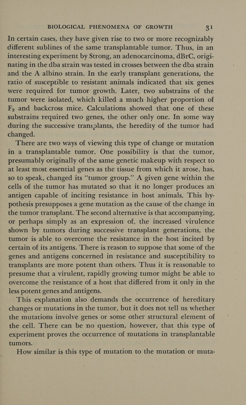 In certain cases, they have given rise to two or more recognizably different sublines of the same transplantable tumor. Thus, in an interesting experiment by Strong, an adenocarcinoma, dBrC, origi- nating in the dba strain was tested in crosses between the dba strain and the A albino strain. In the early transplant generations, the ratio of susceptible to resistant animals indicated that six genes were required for tumor growth. Later, two substrains of the tumor were isolated, which killed a much higher proportion of F, and backcross mice. Calculations showed that one of these substrains required two genes, the other only one. In some way during the successive transplants, the heredity of the tumor had changed. : There are two ways of viewing this type of change or mutation in a transplantable tumor. One possibility is that the tumor, presumably originally of the same genetic makeup with respect to at least most essential genes as the tissue from which it arose, has, so to speak, changed its “‘tumor group.” A given gene within the cells of the tumor has mutated so that it no longer produces an antigen capable of inciting resistance in host animals. This hy- pothesis presupposes a gene mutation as the cause of the change in the tumor transplant. The second alternative is that accompanying, or perhaps simply as an expression of, the increased virulence shown by tumors during successive transplant generations, the tumor is able to overcome the resistance in the host incited by certain of its antigens. ‘There is reason to suppose that some of the genes and antigens concerned in resistance and susceptibility to transplants are more potent than others. Thus it is reasonable to presume that a virulent, rapidly growing tumor might be able to overcome the resistance of a host that differed from it only in the less potent genes and antigens. This explanation also demands the occurrence of hereditary changes or mutations in the tumor, but it does not tell us whether the mutations involve genes or some other structural element of the cell. There can be no question, however, that this type of experiment proves the occurrence of mutations in transplantable tumors. How similar is this type of mutation to the mutation or muta-