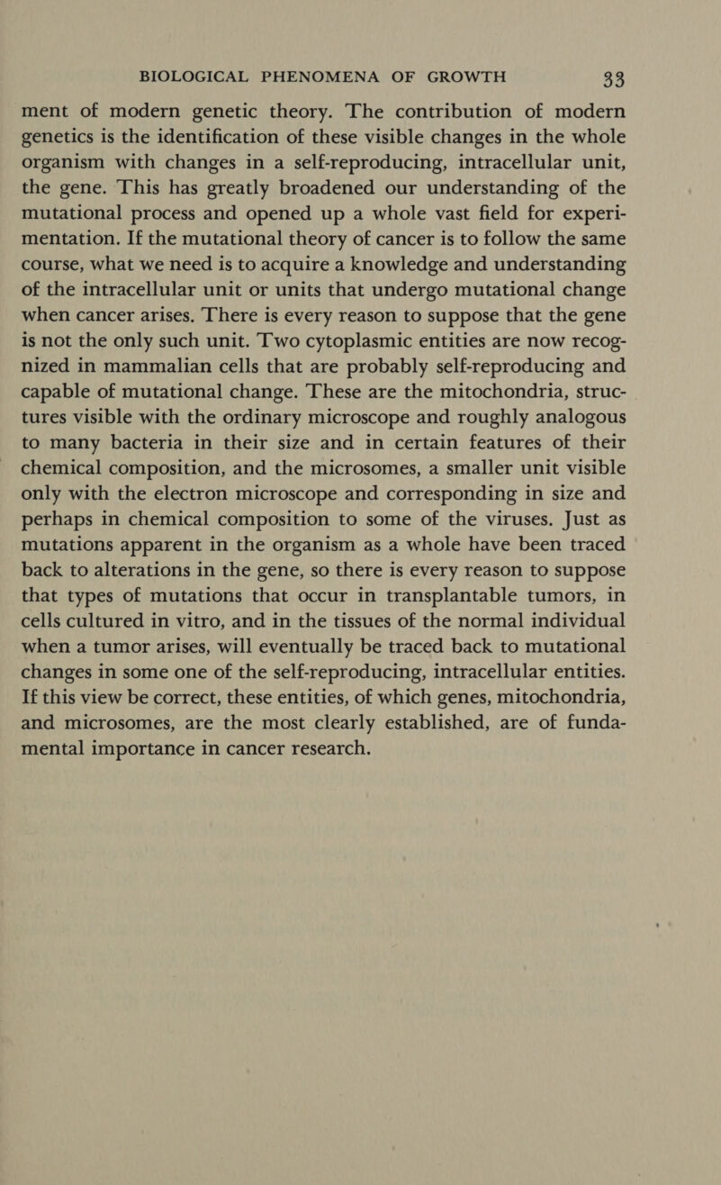 ment of modern genetic theory. The contribution of modern genetics is the identification of these visible changes in the whole organism with changes in a self-reproducing, intracellular unit, the gene. This has greatly broadened our understanding of the mutational process and opened up a whole vast field for experi- mentation. If the mutational theory of cancer is to follow the same course, what we need is to acquire a knowledge and understanding of the intracellular unit or units that undergo mutational change when cancer arises. ‘There is every reason to suppose that the gene is not the only such unit. Two cytoplasmic entities are now recog- nized in mammalian cells that are probably self-reproducing and capable of mutational change. These are the mitochondria, struc- tures visible with the ordinary microscope and roughly analogous to many bacteria in their size and in certain features of their chemical composition, and the microsomes, a smaller unit visible only with the electron microscope and corresponding in size and perhaps in chemical composition to some of the viruses. Just as mutations apparent in the organism as a whole have been traced back to alterations in the gene, so there is every reason to suppose that types of mutations that occur in transplantable tumors, in cells cultured in vitro, and in the tissues of the normal individual when a tumor arises, will eventually be traced back to mutational changes in some one of the self-reproducing, intracellular entities. If this view be correct, these entities, of which genes, mitochondria, and microsomes, are the most clearly established, are of funda- mental importance in cancer research.