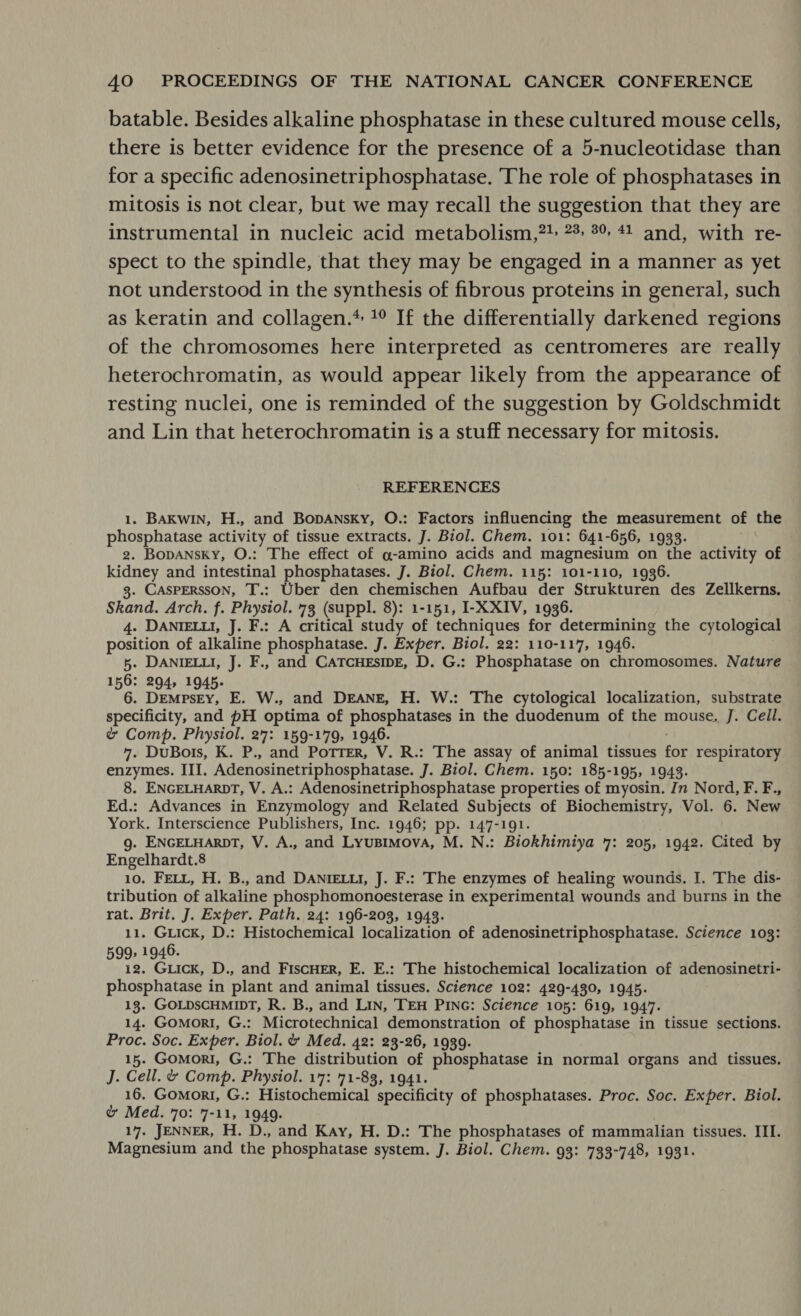 batable. Besides alkaline phosphatase in these cultured mouse cells, there is better evidence for the presence of a 5-nucleotidase than for a specific adenosinetriphosphatase. The role of phosphatases in mitosis is not clear, but we may recall the suggestion that they are instrumental in nucleic acid metabolism,?! 2%: 3% 41 and, with re- spect to the spindle, that they may be engaged in a manner as yet not understood in the synthesis of fibrous proteins in general, such as keratin and collagen.* 1° If the differentially darkened regions of the chromosomes here interpreted as centromeres are really heterochromatin, as would appear likely from the appearance of resting nuclei, one is reminded of the suggestion by Goldschmidt and Lin that heterochromatin is a stuff necessary for mitosis. REFERENCES 1. BAKwIN, H., and Bopansky, O.: Factors influencing the measurement of the phosphatase activity of tissue extracts. J. Biol. Chem. 101: 641-656, 1933. 2. Bopansky, O.: The effect of g-amino acids and magnesium on the activity of kidney and intestinal phosphatases. J. Biol. Chem. 115: 101-110, 1936. 3. CASPERSSON, T.: Uber den chemischen Aufbau der Strukturen des Zellkerns. Skand. Arch. f. Physiol. 73 (suppl. 8): 1-151, I-X XIV, 1936. . 4. DANIELLI, J. F.: A critical study of techniques for determining the cytological position of alkaline phosphatase. J. Exper. Biol. 22: 110-117, 1946. 5. DANIELLI, J. F., and CATCHESIDE, D. G.: Phosphatase on chromosomes. Nature 156: 294, 1945. : 6. Dempsey, E. W., and DEANE, H. W.: The cytological localization, substrate rate nye and pH optima of phosphatases in the duodenum of the mouse. J. Ceil. & Comp. Physiol. 27: 159-179, 1946. 7. DuBois, K. P., and Potter, V. R.: The assay of animal tissues for respiratory enzymes. III. Adenosinetriphosphatase. J. Biol. Chem. 150: 185-195, 1943. 8. ENGELHARDT, V. A.: Adenosinetriphosphatase properties of myosin. Jn Nord, F. F., Ed.: Advances in Enzymology and Related Subjects of Biochemistry, Vol. 6. New York. Interscience Publishers, Inc. 1946; pp. 147-191. g. ENGELHARDT, V. A., and LyuBimMova, M. N.: Biokhimiya 7: 205, 1942. Cited by Engelhardt.8 10. FELL, H. B., and DANIELLI, J. F.: The enzymes of healing wounds. I. The dis- tribution of alkaline phosphomonoesterase in experimental wounds and burns in the rat. Brit. J. Exper. Path. 24: 196-203, 1943. 11. Guick, D.: Histochemical localization of adenosinetriphosphatase. Science 103: 599, 1946. 12. Giick, D., and FiscHER, E. E.: The histochemical localization of adenosinetri- phosphatase in plant and animal tissues. Science 102: 429-430, 1945. 13. GOLDSCHMIDT, R. B., and Lin, TEH PING: Science 105: 619, 1947. 14. Gomori, G.: Microtechnical demonstration of phosphatase in tissue sections. Proc. Soc. Exper. Biol. & Med. 42: 23-26, 1939. 15. Gomorti, G.: The distribution of phosphatase in normal organs and tissues. J. Cell. & Comp. Physiol. 17: 71-83, 1941. 16. Gomort, G.: Histochemical specificity of phosphatases. Proc. Soc. Exper. Biol. & Med. 70: 7-11, 1949. 17. JENNER, H. D., and Kay, H. D.: The phosphatases of mammalian tissues. III. Magnesium and the phosphatase system. J. Biol. Chem. 93: 733-748, 1931.