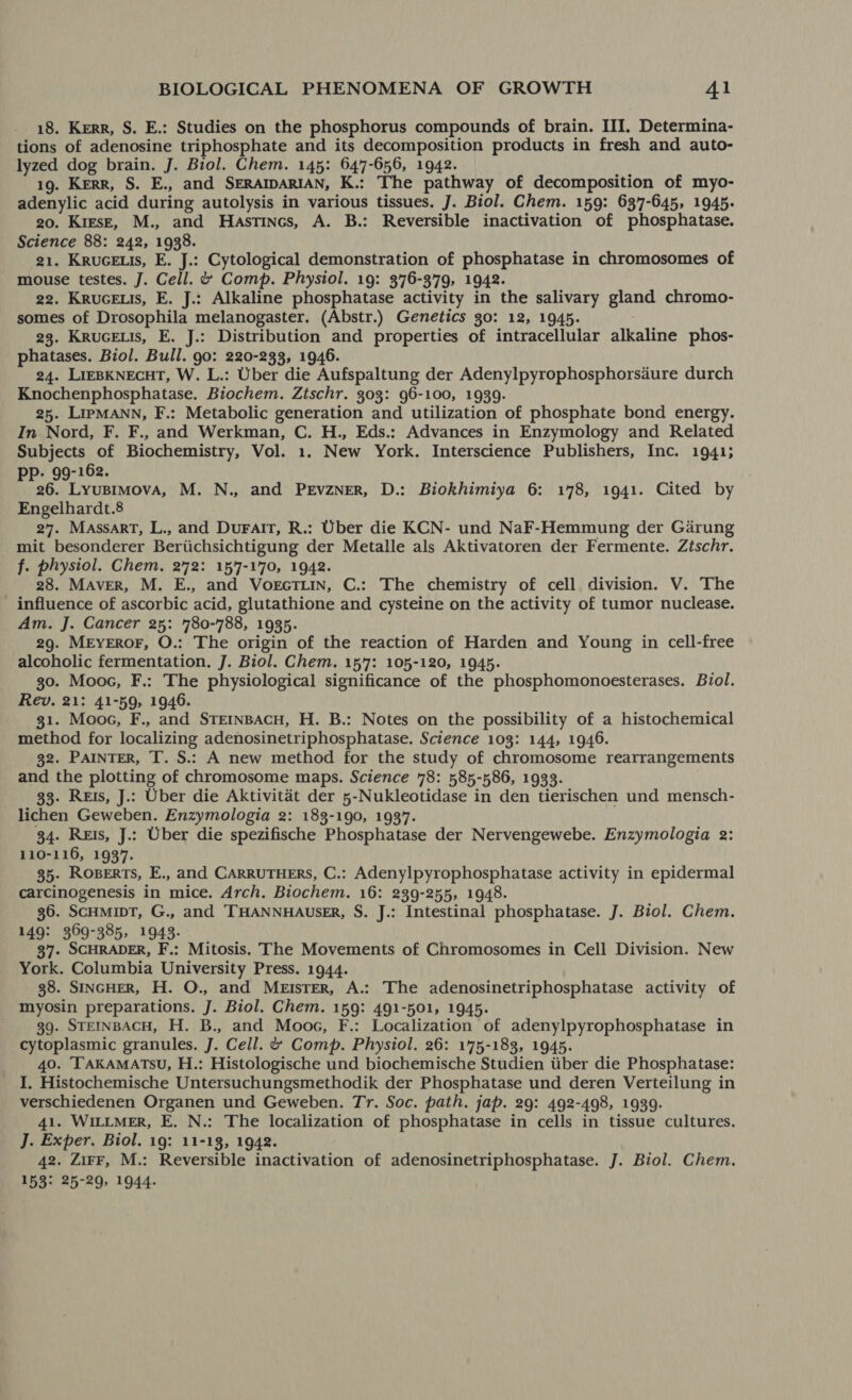 18. Kerr, S. E.: Studies on the phosphorus compounds of brain. III. Determina- tions of adenosine triphosphate and its decomposition products in fresh and auto- lyzed dog brain. J. Biol. Chem. 145: 647-656, 1942. 19. Kerr, S. E., and SERAIDARIAN, K.: The pathway of decomposition of myo- adenylic acid during autolysis in various tissues. J. Biol. Chem. 159: 637-645, 1945. 20. KiesE, M., and Hastincs, A. B.: Reversible inactivation of phosphatase. Science 88: 242, 1938. 21. KRUGELIs, E. J.: Cytological demonstration of phosphatase in chromosomes of mouse testes. J. Cell. ¢ Comp. Physiol. 19: 376-379, 1942. 22. KruceEuis, E. J.: Alkaline phosphatase activity in the salivary gland chromo- somes of Drosophila melanogaster. (Abstr.) Genetics 30: 12, 1945. 23. KRuGELIs, E. J.: Distribution and properties of intracellular alkaline phos- phatases. Biol. Bull. go: 220-233, 1946. 24. LIEBKNECHT, W. L.: Uber die Aufspaltung der Adenylpyrophosphorsaure durch Knochenphosphatase. Biochem. Zischr. 303: 96-100, 1939. 25. LIpMANN, F.: Metabolic generation and utilization of phosphate bond energy. In Nord, F. F., and Werkman, C. H., Eds.: Advances in Enzymology and Related Subjects of Biochemistry, Vol. 1. New York. Interscience Publishers, Inc. 1941; - 99-162. bead Lyusimova, M. N., and PErvzNER, D.: Biokhimiya 6: 178, 1941. Cited by Engelhardt.8 27. MassarT, L., and DuralT, R.: Uber die KCN- und NaF-Hemmung der Garung mit besonderer Beriichsichtigung der Metalle als Aktivatoren der Fermente. Ztschr. f. physiol. Chem. 272: 157-170, 1942. 28. MAvVER, M. E., and VorcTLin, C.: The chemistry of cell division. V. The influence of ascorbic acid, glutathione and cysteine on the activity of tumor nuclease. Am. J. Cancer 25: 780-788, 1935. 29. MEYEROF, O.: The origin of the reaction of Harden and Young in cell-free alcoholic fermentation. J. Biol. Chem. 157: 105-120, 1945. 30. Mooc, F.: The physiological significance of the phosphomonoesterases. Biol. Rev. 21: 41-59, 1946. 31. Moos, F., and STEINBACH, H. B.: Notes on the possibility of a histochemical method for localizing adenosinetriphosphatase. Science 103: 144, 1946. 32. PAINTER, T. S.: A new method for the study of chromosome rearrangements and the plotting of chromosome maps. Science 78: 585-586, 1933. 33- Reis, J.: Uber die Aktivitat der 5-Nukleotidase in den tierischen und mensch- lichen Geweben. Enzymologia 2: 183-190, 1937. 34. Reis, J.: Uber die spezifische Phosphatase der Nervengewebe. Enzymologia 2: 110-116, 1937. 35- ROBERTS, E., and CARRUTHERS, C.: Adenylpyrophosphatase activity in epidermal carcinogenesis in mice. Arch. Biochem. 16: 239-255, 1948. 36. ScHmipT, G., and ‘THANNHAUsER, S. J.: Intestinal phosphatase. J. Biol. Chem. 149: 369-385, 19438. Hi 37. SCHRADER, F.: Mitosis. The Movements of Chromosomes in Cell Division. New York. Columbia University Press. 1944. 38. SINGHER, H. O., and MEIsTEr, A.: The adenosinetriphosphatase activity of myosin preparations. J. Biol. Chem. 159: 491-501, 1945. 39. STEINBACH, H. B., and Moos, F.: Localization of adenylpyrophosphatase in cytoplasmic granules. J. Cell. & Comp. Physiol. 26: 175-183, 1945. 40. ‘TAKAMATSU, H.: Histologische und biochemische Studien tiber die Phosphatase: I, Histochemische Untersuchungsmethodik der Phosphatase und deren Verteilung in verschiedenen Organen und Geweben. Tr. Soc. path. jap. 29: 492-498, 1939. 41. WiL~MeEr, E. N.: The localization of phosphatase in cells in tissue cultures. J. Exper. Biol. 19: 11-13, 1942. 42. ZirF, M.: Reversible inactivation of adenosinetriphosphatase. J. Biol. Chem. 153* *5-29> 1944-