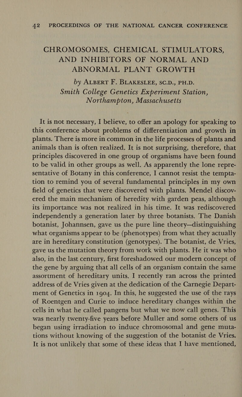 CHROMOSOMES, CHEMICAL STIMULATORS, AND INHIBITORS OF NORMAL AND ABNORMAL PLANT GROWTH by ALBERT F. BLAKESLEE, SC.D., PH.D. Smith College Genetics Experiment Station, Northampton, Massachusetts It is not necessary, I believe, to offer an apology for speaking to this conference about problems of differentiation and growth in plants. There is more in common in the life processes of plants and animals than is often realized. It is not surprising, therefore, that principles discovered in one group of organisms have been found to be valid in other groups as well. As apparently the lone repre- sentative of Botany in this conference, I cannot resist the tempta- tion to remind you of several fundamental principles in my own field of genetics that were discovered with plants. Mendel discov- ered the main mechanism of heredity with garden peas, although its Importance was not realized in his time. It was rediscovered independently a generation later by three botanists. Ihe Danish botanist, Johannsen, gave us the pure line theory—distinguishing what organisms appear to be (phenotypes) from what they actually are in hereditary constitution (genotypes). ‘he botanist, de Vries, gave us the mutation theory from work with plants. He it was who also, in the last century, first foreshadowed our modern concept of the gene by arguing that all cells of an organism contain the same assortment of hereditary units. I recently ran across the printed address of de Vries given at the dedication of the Carnegie Depart- ment of Genetics in 1904. In this, he suggested the use of the rays of Roentgen and Curie to induce hereditary changes within the cells in what he called pangens but what we now call genes. This was nearly twenty-five years before Muller and some others of us began using irradiation to induce chromosomal and gene muta- tions without knowing of the suggestion of the botanist de Vries. It is not unlikely that some of these ideas that I have mentioned,