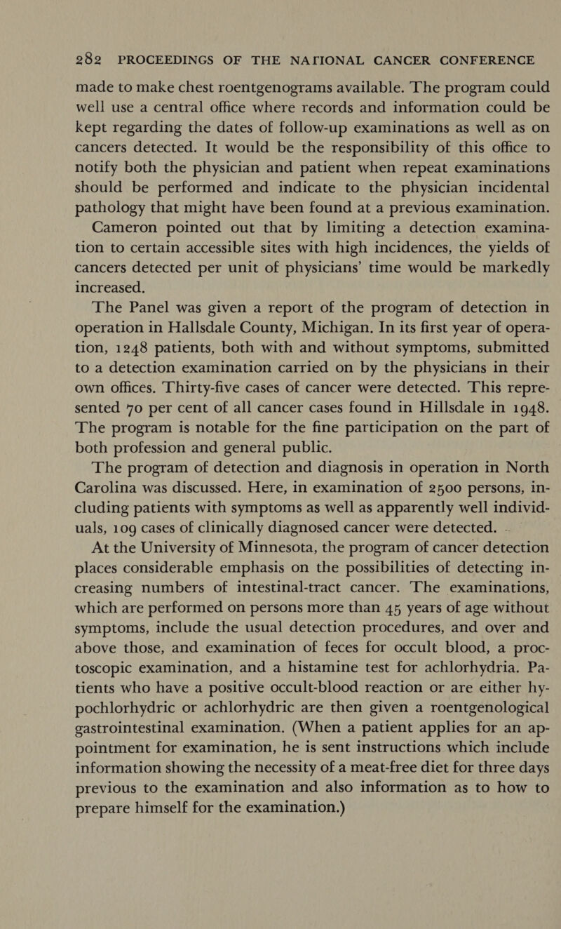 made to make chest roentgenograms available. ‘The program could well use a central office where records and information could be kept regarding the dates of follow-up examinations as well as on cancers detected. It would be the responsibility of this office to notify both the physician and patient when repeat examinations should be performed and indicate to the physician incidental pathology that might have been found at a previous examination. Cameron pointed out that by limiting a detection examina- tion to certain accessible sites with high incidences, the yields of cancers detected per unit of physicians’ time would be markedly increased. The Panel was given a report of the program of detection in operation in Hallsdale County, Michigan. In its first year of opera- tion, 1248 patients, both with and without symptoms, submitted to a detection examination carried on by the physicians in their own Offices. Thirty-five cases of cancer were detected. This repre- sented 70 per cent of all cancer cases found in Hillsdale in 1948. The program is notable for the fine participation on the part of both profession and general public. The program of detection and diagnosis in operation in North Carolina was discussed. Here, in examination of 2500 persons, in- cluding patients with symptoms as well as apparently well individ- uals, 109 cases of clinically diagnosed cancer were detected. - At the University of Minnesota, the program of cancer detection places considerable emphasis on the possibilities of detecting in- creasing numbers of intestinal-tract cancer. The examinations, which are performed on persons more than 45, years of age without symptoms, include the usual detection procedures, and over and above those, and examination of feces for occult blood, a proc- toscopic examination, and a histamine test for achlorhydria. Pa- tients who have a positive occult-blood reaction or are either hy- pochlorhydric or achlorhydric are then given a roentgenological gastrointestinal examination. (When a patient applies for an ap- pointment for examination, he is sent instructions which include information showing the necessity of a meat-free diet for three days previous to the examination and also information as to how to prepare himself for the examination.)