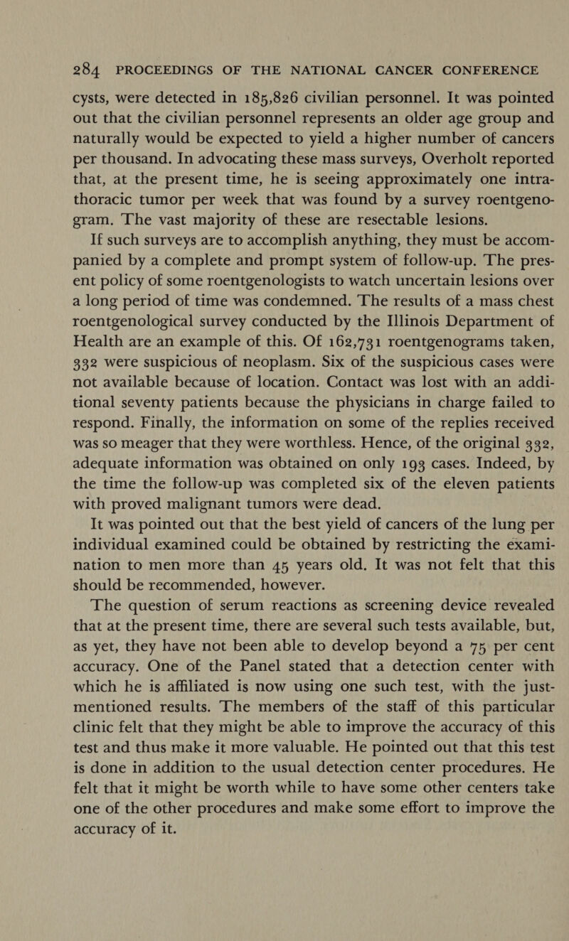 cysts, were detected in 185,826 civilian personnel. It was pointed out that the civilian personnel represents an older age group and naturally would be expected to yield a higher number of cancers per thousand. In advocating these mass surveys, Overholt reported that, at the present time, he is seeing approximately one intra- thoracic tumor per week that was found by a survey roentgeno- gram. The vast majority of these are resectable lesions. If such surveys are to accomplish anything, they must be accom- panied by a complete and prompt system of follow-up. The pres- ent policy of some roentgenologists to watch uncertain lesions over a long period of time was condemned. The results of a mass chest roentgenological survey conducted by the Illinois Department of Health are an example of this. Of 162,731 roentgenograms taken, 332 were suspicious of neoplasm. Six of the suspicious cases were not available because of location. Contact was lost with an addi- tional seventy patients because the physicians in charge failed to respond. Finally, the information on some of the replies received was so meager that they were worthless. Hence, of the original 332, adequate information was obtained on only 193 cases. Indeed, by the time the follow-up was completed six of the eleven patients with proved malignant tumors were dead. It was pointed out that the best yield of cancers of the lung per individual examined could be obtained by restricting the exami- nation to men more than 45 years old. It was not felt that this should be recommended, however. The question of serum reactions as screening device revealed that at the present time, there are several such tests available, but, as yet, they have not been able to develop beyond a 75, per cent accuracy. One of the Panel stated that a detection center with which he is affiliated is now using one such test, with the just- mentioned results. The members of the staff of this particular clinic felt that they might be able to improve the accuracy of this test and thus make it more valuable. He pointed out that this test is done in addition to the usual detection center procedures. He felt that it might be worth while to have some other centers take one of the other procedures and make some effort to improve the accuracy of it.
