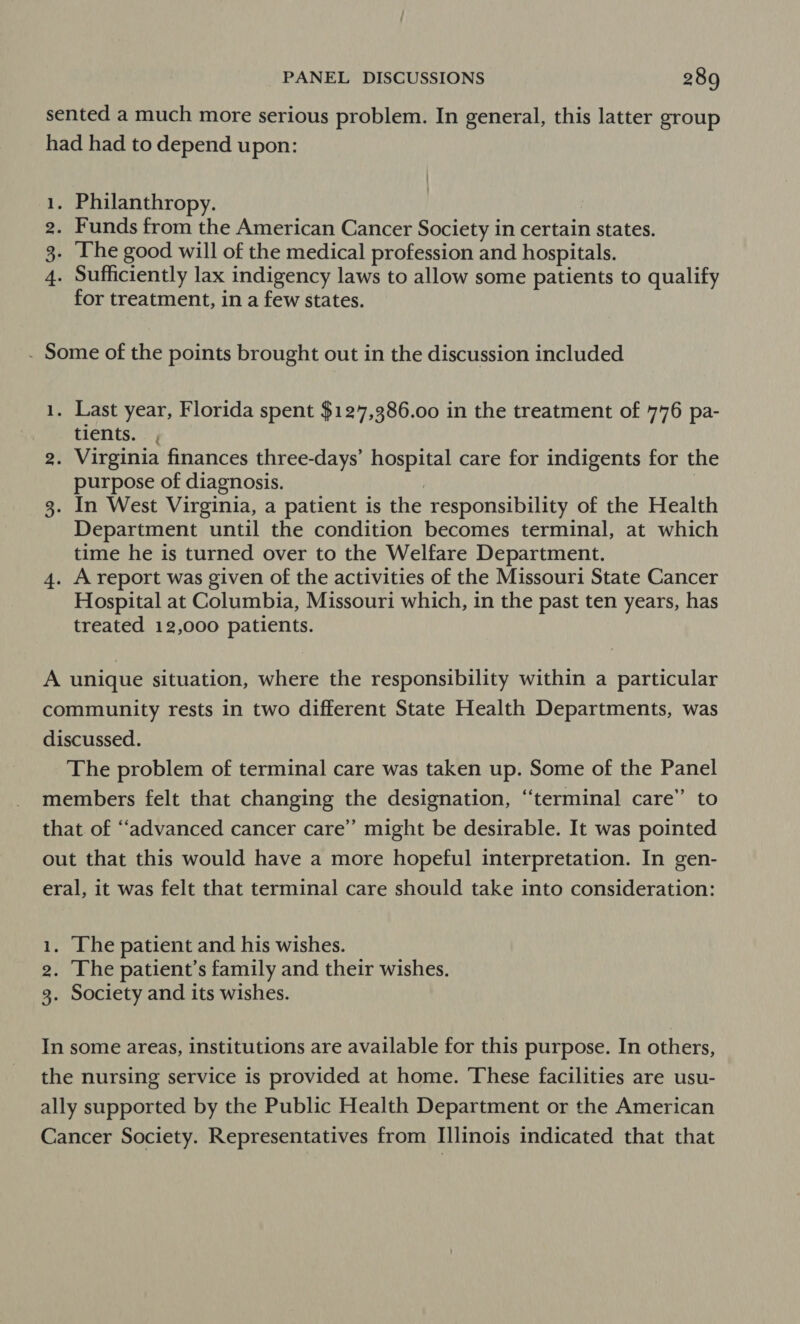sented a much more serious problem. In general, this latter group had had to depend upon: Philanthropy. Funds from the American Cancer Society in certain states. The good will of the medical profession and hospitals. Sufficiently lax indigency laws to allow some patients to qualify for treatment, in a few states. qH Of Ne . Some of the points brought out in the discussion included 1. Last year, Florida spent $127,386.00 in the treatment of 776 pa- oer tients. }j 2. Virginia finances three-days’ hospital care for indigents for the purpose of diagnosis. | | 3. In West Virginia, a patient is the responsibility of the Health Department until the condition becomes terminal, at which time he is turned over to the Welfare Department. 4. A report was given of the activities of the Missouri State Cancer Hospital at Columbia, Missouri which, in the past ten years, has treated 12,000 patients. A unique situation, where the responsibility within a particular community rests in two different State Health Departments, was discussed. The problem of terminal care was taken up. Some of the Panel members felt that changing the designation, “terminal care” to that of “advanced cancer care’ might be desirable. It was pointed out that this would have a more hopeful interpretation. In gen- eral, it was felt that terminal care should take into consideration: 1. Ihe patient and his wishes. 2. The patient’s family and their wishes. 3. Society and its wishes. In some areas, institutions are available for this purpose. In others, the nursing service is provided at home. These facilities are usu- ally supported by the Public Health Department or the American Cancer Society. Representatives from Illinois indicated that that