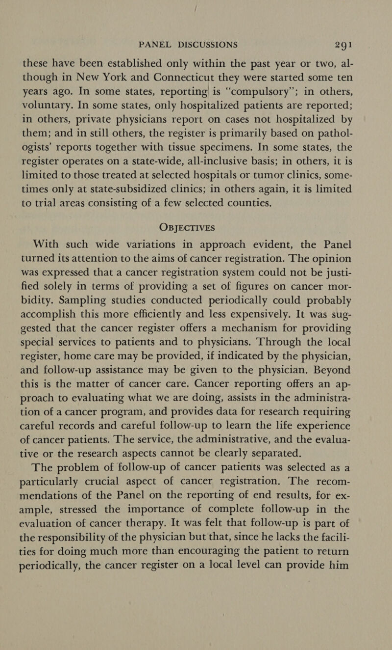 these have been established only within the past year or two, al- though in New York and Connecticut they were started some ten years ago. In some states, reporting) is “compulsory”; in others, voluntary. In some states, only hospitalized patients are reported; in others, private physicians report on cases not hospitalized by them; and in still others, the register is primarily based on pathol- ogists’ reports together with tissue specimens. In some states, the register operates on a state-wide, all-inclusive basis; in others, it is limited to those treated at selected hospitals or tumor clinics, some- times only at state-subsidized clinics; in others again, it is limited to trial areas consisting of a few selected counties. OBJECTIVES With such wide variations in approach evident, the Panel turned its attention to the aims of cancer registration. The opinion was expressed that a cancer registration system could not be justi- fied solely in terms of providing a set of figures on cancer mor- bidity. Sampling studies conducted periodically could probably accomplish this more efficiently and less expensively. It was sug- gested that the cancer register offers a mechanism for providing special services to patients and to physicians. ‘Through the local register, home care may be provided, if indicated by the physician, and follow-up assistance may be given to the physician. Beyond this is the matter of cancer care. Cancer reporting offers an ap- proach to evaluating what we are doing, assists in the administra- tion of a cancer program, and provides data for research requiring careful records and careful follow-up to learn the life experience of cancer patients. The service, the administrative, and the evalua- tive or the research aspects cannot be clearly separated. The problem of follow-up of cancer patients was selected as a particularly crucial aspect of cancer registration. The recom- mendations of the Panel on the reporting of end results, for ex- ample, stressed the importance of complete follow-up in the evaluation of cancer therapy. It was felt that follow-up is part of the responsibility of the physician but that, since he lacks the facili- ties for doing much more than encouraging the patient to return periodically, the cancer register on a local level can provide him