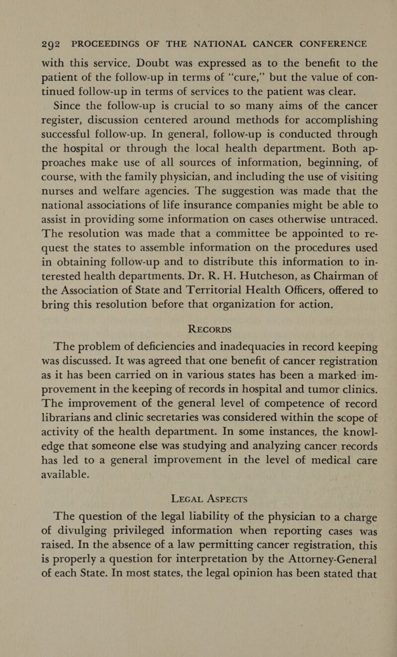 with this service. Doubt was expressed as to the benefit to the patient of the follow-up in terms of “cure,” but the value of con- tinued follow-up in terms of services to the patient was clear. Since the follow-up is crucial to so many aims of the cancer register, discussion centered around methods for accomplishing successful follow-up. In general, follow-up is conducted through the hospital or through the local health department. Both ap- proaches make use of all sources of information, beginning, of course, with the family physician, and including the use of visiting nurses and welfare agencies. ‘The suggestion was made that the national associations of life insurance companies might be able to assist in providing some information on cases otherwise untraced. The resolution was made that a committee be appointed to re- quest the states to assemble information on the procedures used in obtaining follow-up and to distribute this information to in- terested health departments. Dr. R. H. Hutcheson, as Chairman of the Association of State and Territorial Health Officers, offered to bring this resolution before that organization for action. RECORDS The problem of deficiencies and inadequacies in record keeping was discussed. It was agreed that one benefit of cancer registration as it has been carried on in various states has been a marked im- provement in the keeping of records in hospital and tumor clinics. The improvement of the general level of competence of record librarians and clinic secretaries was considered within the scope of activity of the health department. In some instances, the knowl- edge that someone else was studying and analyzing cancer records has led to a general improvement in the level of medical care available. LEGAL ASPECTS The question of the legal liability of the physician to a charge of divulging privileged information when reporting cases was raised. In the absence of a law permitting cancer registration, this is properly a question for interpretation by the Attorney-General of each State. In most states, the legal opinion has been stated that