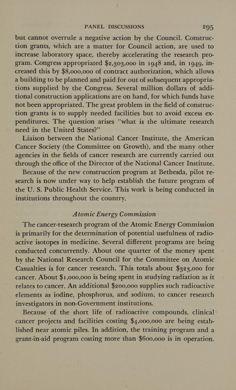 but cannot overrule a negative action by the Council. Construc- tion grants, which are a matter for Council action, are used to increase laboratory space, thereby accelerating the research pro- gram. Congress appropriated $2,303,000 in 1948 and, in 1949, in- creased this by $8,000,000 of contract authorization, which allows a building to be planned and paid for out of subsequent appropria- tions supplied by the Congress. Several million dollars of addi- tional construction applications are on hand, for which funds have not been appropriated. ‘The great problem in the field of construc- tion grants is to supply needed facilities but to avoid excess ex- penditures. The question arises “what is the ultimate research need in the United States?” Liaison between the National Cancer Institute, the American Cancer Society (the Committee on Growth), and the many other agencies in the fields of cancer research are currently carried out through the office of the Director of the National Cancer Institute. Because of the new construction program at Bethesda, pilot re- search is now under way to help establish the future program of the U. S. Public Health Service. This work is being conducted in institutions throughout the country. Atomic Energy Commission The cancer-research program of the Atomic Energy Commission is primarily for the determination of potential usefulness of radio- active isotopes in medicine. Several different programs are being conducted concurrently. About one quarter of the money spent by the National Research Council for the Committee on Atomic Casualties is for cancer research. This totals about $323,000 for cancer. About $1,000,000 is being spent in studying radiation as it relates to cancer. An additional $200,000 supplies such radioactive elements as iodine, phosphorus, and sodium, to cancer research investigators in non-Government institutions. Because of the short life of radioactive compounds, clinical cancer projects and facilities costing $4,000,000 are being estab- lished near atomic piles. In addition, the training program and a grant-in-aid program costing more than $600,000 is in operation.
