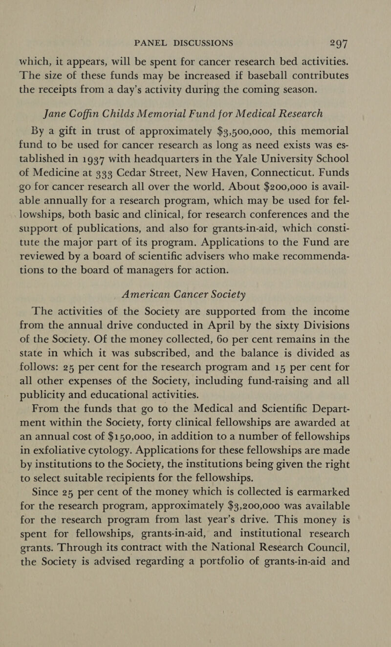 which, it appears, will be spent for cancer research bed activities. The size of these funds may be increased if baseball contributes the receipts from a day’s activity during the coming season. Jane Coffin Childs Memorial Fund for Medical Research By a gift in trust of approximately $3,500,000, this memorial fund to be used for cancer research as long as need exists was es- tablished in 1937 with headquarters in the Yale University School of Medicine at 333 Cedar Street, New Haven, Connecticut. Funds go for cancer research all over the world. About $200,000 is avail- able annually for a research program, which may be used for fel- _lowships, both basic and clinical, for research conferences and the support of publications, and also for grants-in-aid, which consti- tute the major part of its program. Applications to the Fund are reviewed by a board of scientific advisers who make recommenda- tions to the board of managers for action. American Cancer Society The activities of the Society are supported from the income from the annual drive conducted in April by the sixty Divisions of the Society. Of the money collected, 60 per cent remains in the state in which it was subscribed, and the balance is divided as follows: 25 per cent for the research program and 15 per cent for all other expenses of the Society, including fund-raising and all publicity and educational activities. From the funds that go to the Medical and Scientific Depart- ment within the Society, forty clinical fellowships are awarded at an annual cost of $150,000, in addition to a number of fellowships in exfoliative cytology. Applications for these fellowships are made by institutions to the Society, the institutions being given the right to select suitable recipients for the fellowships. Since 25 per cent of the money which is collected is earmarked for the research program, approximately $3,200,000 was available for the research program from last year’s drive. This money is spent for fellowships, grants-in-aid, and institutional research grants. Through its contract with the National Research Council, the Society is advised regarding a portfolio of grants-in-aid and
