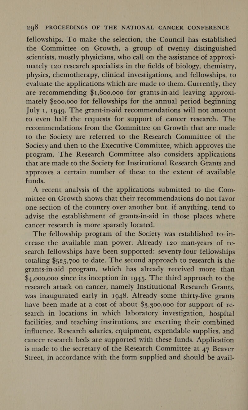 fellowships. ‘To make the selection, the Council has established the Committee on Growth, a group of twenty distinguished scientists, mostly physicians, who call on the assistance of approxi- mately 120 research specialists in the fields of biology, chemistry, physics, chemotherapy, clinical investigations, and fellowships, to evaluate the applications which are made to them. Currently, they are recommending $1,600,000 for grants-in-aid leaving approxi- mately $200,000 for fellowships for the annual period beginning July 1, 1949. The grant-in-aid recommendations will not amount to even half the requests for support of cancer research. The recommendations from the Committee on Growth that are made to the Society are referred to the Research Committee of the Society and then to the Executive Committee, which approves the program. The Research Committee also considers applications that are made to the Society for Institutional Research Grants and approves a certain number of these to the extent of available funds. A recent analysis of the applications submitted to the Com- mittee on Growth shows that their recommendations do not favor one section of the country over another but, if anything, tend to advise the establishment of grants-in-aid in those places where cancer research is more sparsely located. The fellowship program of the Society was established to- in- crease the available man power. Already 120 man-years of re- search fellowships have been supported: seventy-four fellowships totaling $525,700 to date. The second approach to research is the grants-in-aid program, which has already received more than $4,000,000 since its inception in 1945. The third approach to the research attack on cancer, namely Institutional Research Grants, was inaugurated early in 1948. Already some thirty-five grants have been made at a cost of about $3,300,000 for support of re- search in locations in which laboratory investigation, hospital facilities, and teaching institutions, are exerting their combined influence. Research salaries, equipment, expendable supplies, and cancer research beds are supported with these funds. Application is made to the secretary of the Research Committee at 47 Beaver Street, in accordance with the form supplied and should be avail-