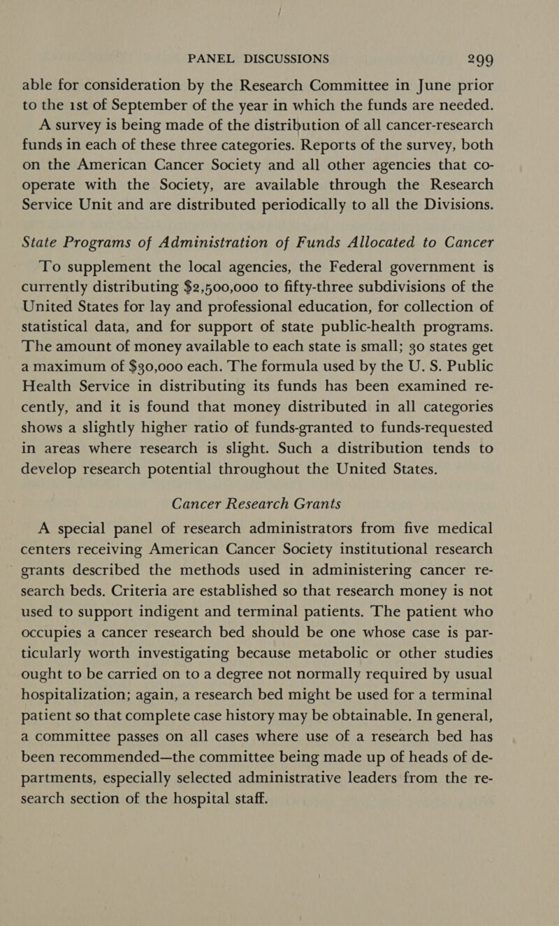 able for consideration by the Research Committee in June prior to the 1st of September of the year in which the funds are needed. A survey is being made of the distribution of all cancer-research funds in each of these three categories. Reports of the survey, both on the American Cancer Society and all other agencies that co- operate with the Society, are available through the Research Service Unit and are distributed periodically to all the Divisions. State Programs of Administration of Funds Allocated to Cancer To supplement the local agencies, the Federal government is currently distributing $2,500,000 to fifty-three subdivisions of the United States for lay and professional education, for collection of statistical data, and for support of state public-health programs. The amount of money available to each state is small; go states get a maximum of $30,000 each. The formula used by the U. S. Public Health Service in distributing its funds has been examined re- cently, and it is found that money distributed in all categories shows a slightly higher ratio of funds-granted to funds-requested in areas where research is slight. Such a distribution tends to develop research potential throughout the United States. Cancer Research Grants A special panel of research administrators from five medical centers receiving American Cancer Society institutional research ' grants described the methods used in administering cancer re- search beds. Criteria are established so that research money is not used to support indigent and terminal patients. ‘The patient who occupies a cancer research bed should be one whose case is par- ticularly worth investigating because metabolic or other studies ought to be carried on to a degree not normally required by usual hospitalization; again, a research bed might be used for a terminal patient so that complete case history may be obtainable. In general, a committee passes on all cases where use of a research bed has been recommended—the committee being made up of heads of de- partments, especially selected administrative leaders from the re- search section of the hospital staff.