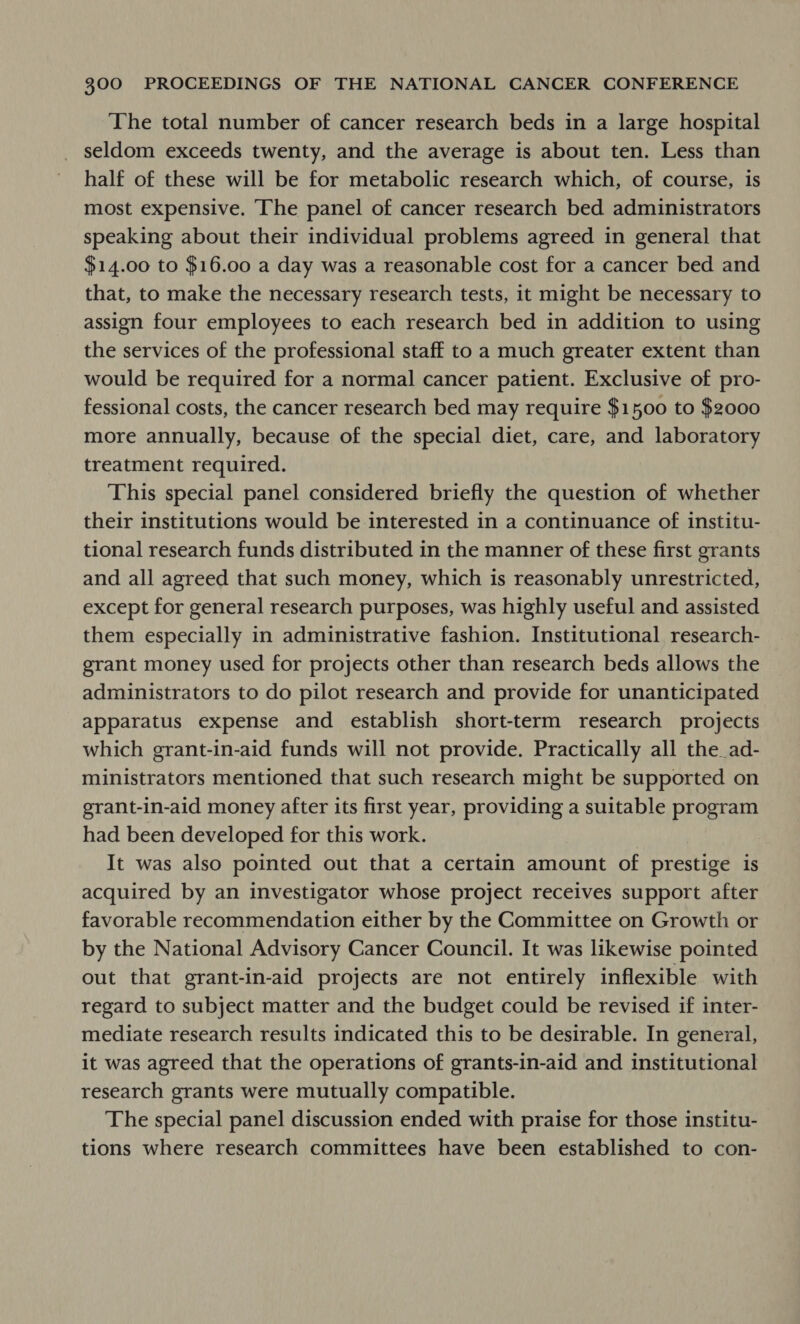 The total number of cancer research beds in a large hospital seldom exceeds twenty, and the average is about ten. Less than half of these will be for metabolic research which, of course, is most expensive. The panel of cancer research bed administrators speaking about their individual problems agreed in general that $14.00 to $16.00 a day was a reasonable cost for a cancer bed and that, to make the necessary research tests, it might be necessary to assign four employees to each research bed in addition to using the services of the professional staff to a much greater extent than would be required for a normal cancer patient. Exclusive of pro- fessional costs, the cancer research bed may require $1500 to $2000 more annually, because of the special diet, care, and laboratory treatment required. This special panel considered briefly the question of whether their institutions would be interested in a continuance of institu- tional research funds distributed in the manner of these first grants and all agreed that such money, which is reasonably unrestricted, except for general research purposes, was highly useful and assisted them especially in administrative fashion. Institutional research- grant money used for projects other than research beds allows the administrators to do pilot research and provide for unanticipated apparatus expense and establish short-term research projects which grant-in-aid funds will not provide. Practically all the ad- ministrators mentioned that such research might be supported on grant-in-aid money after its first year, providing a suitable program had been developed for this work. | It was also pointed out that a certain amount of prestige is acquired by an investigator whose project receives support after favorable recommendation either by the Committee on Growth or by the National Advisory Cancer Council. It was likewise pointed out that grant-in-aid projects are not entirely inflexible with regard to subject matter and the budget could be revised if inter- mediate research results indicated this to be desirable. In general, it was agreed that the operations of grants-in-aid and institutional research grants were mutually compatible. The special panel discussion ended with praise for those institu- tions where research committees have been established to con-
